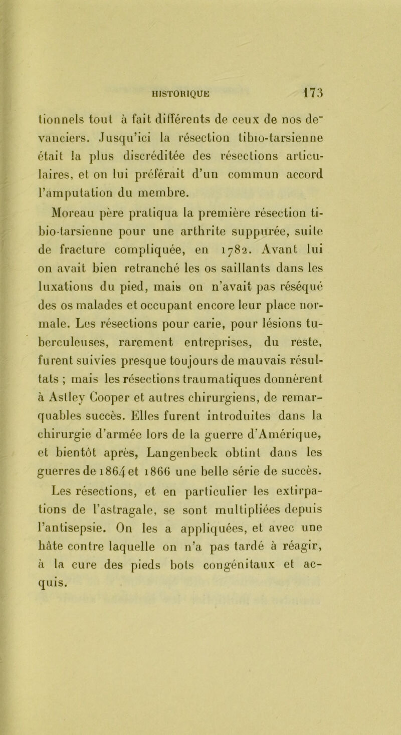 lionnels tout à fait clilférents de ceux de nos de vaiiciers. Jusqu’ici la résection tibio-larsienne était la plus discréditée des résections articu- laires, et on lui préférait d’un commun accord l’amputation du membre. Moreau père pratiqua la première résection ti- bio tarsienne pour une arthrite suppiirée, suite de fracture compliquée, en 1782. Avant lui on avait bien retranché les os saillants dans les luxations du pied, mais on n’avait pas réséqué des os malades et occupant encore leur place nor- male. Les résections pour carie, pour lésions tu- berculeuses, rarement entreprises, du reste, furent suivies presque toujours de mauvais résul- tats ; mais les résections traumatiques donnèrent à Astley Cooper et autres chirurgiens, de remar- quables succès. Elles furent introduites dans la chirurgie d’armée lors de la guerre d’Amérique, et bientôt après, Langenbeck obtint dans les guerres de 1864 et 166G une belle série de succès. Les résections, et en particulier les extirpa- tions de l’astragale, se sont multipliées depuis l’antisepsie. On les a appli([uées, et avec une hâte contre laquelle on n’a pas tardé à réagir, à la cure des pieds bots congénitaux et ac- quis.