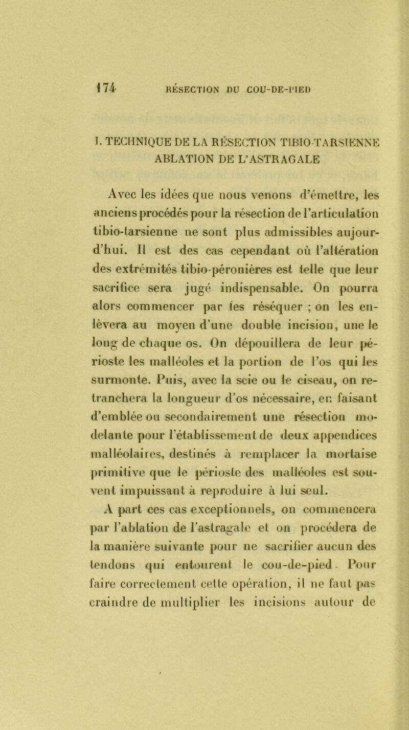 I. TECHNIQUE DE LA RÉSECTION TIBIO-TARSIENNE ABLATION DE L’ASTRAGALE Avec les idées que nous venons d’émeltre, les anciens procédés pour la résection de rarticulation tibio-larsienne ne sont plus admissibles aujour- d’hui. II est des cas cependant où l’altération des extrémités tibio-péronières est telle que leur sacrifice sera jugé indispensable. On pourra alors commencer par tes réséquer ; on les en- lèvera au mo5’en d’une double incision, une le long de chaque os. On dépouillera de leur |>é- rioste les malléoles et la portion de l’os qui les surmonte. Puis, avec la scie ou le ciseau, on re- tranchera la longueur d’os nécessaire, en faisant d’emblée ou secondairement une résection mo- delante pour l’établissemeut de deux appendices malléolaires, destinés à remplacer la mortaise ])rimitive que le jK'rlostc des malléoles est sou- vent impuissant à reproduire à lui seul. A jmrt ces cas exceptionnels, on commencera par l’ablation de l’astragale et on procédera de la manière suivante pour ne sacrilier aucun des tendons qui entourent le cou-de-pied- Pour faire correclenient celle opérai ion, il ne faut pas craindre de multiplier les incisions autour de