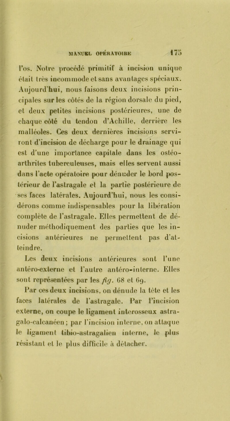 MANUBL OPKlUrOIRK 1 / O l’os. Notre ])rocédé primitif à incision unique était très incommode et sans avantages spéciaux. Aujourd'hui, nous faisons deux incisions prin- cipales sur les côtés de la région dorsale du pied, et deux petites incisions postérieures, une de chaque côté du tendon d’Achille, derrière les malléoles. Ces deux dernières incisions servi- ront d’incision de décharge pour le drainage qui est d’une importance capitale dans les ostéo- arthrites tuberculeuses, mais elles servent aussi dans l’acte opératoire pour dénuder le bord j>os- térieur de l’astragale et la partie postérieure de ses faces latérales. Aujourd’hui, nous les consi- dérons comme indispensables pour la libération complète de l’astragale. Elles permettent de dé- nuder méthodiquement des parties que les in- cisions antérieures ne permettent pas d’at- teindre. Les deux incisions antérieures sont l’une antéro-extcrne et l’autre antéro-iuterne. Elles sont représentées par les fig. 08 et O9. l*ar ces deux incisions, on dénude la tète et les faces latérales de l’astragale. l*ar l’incision externe, on coupe le ligament interosseux astra- galo-calcanéen ; par l’incision interne, on attaque le ligament iibio-astragalien interne, le plus résistant et le plus difficile à détacher.