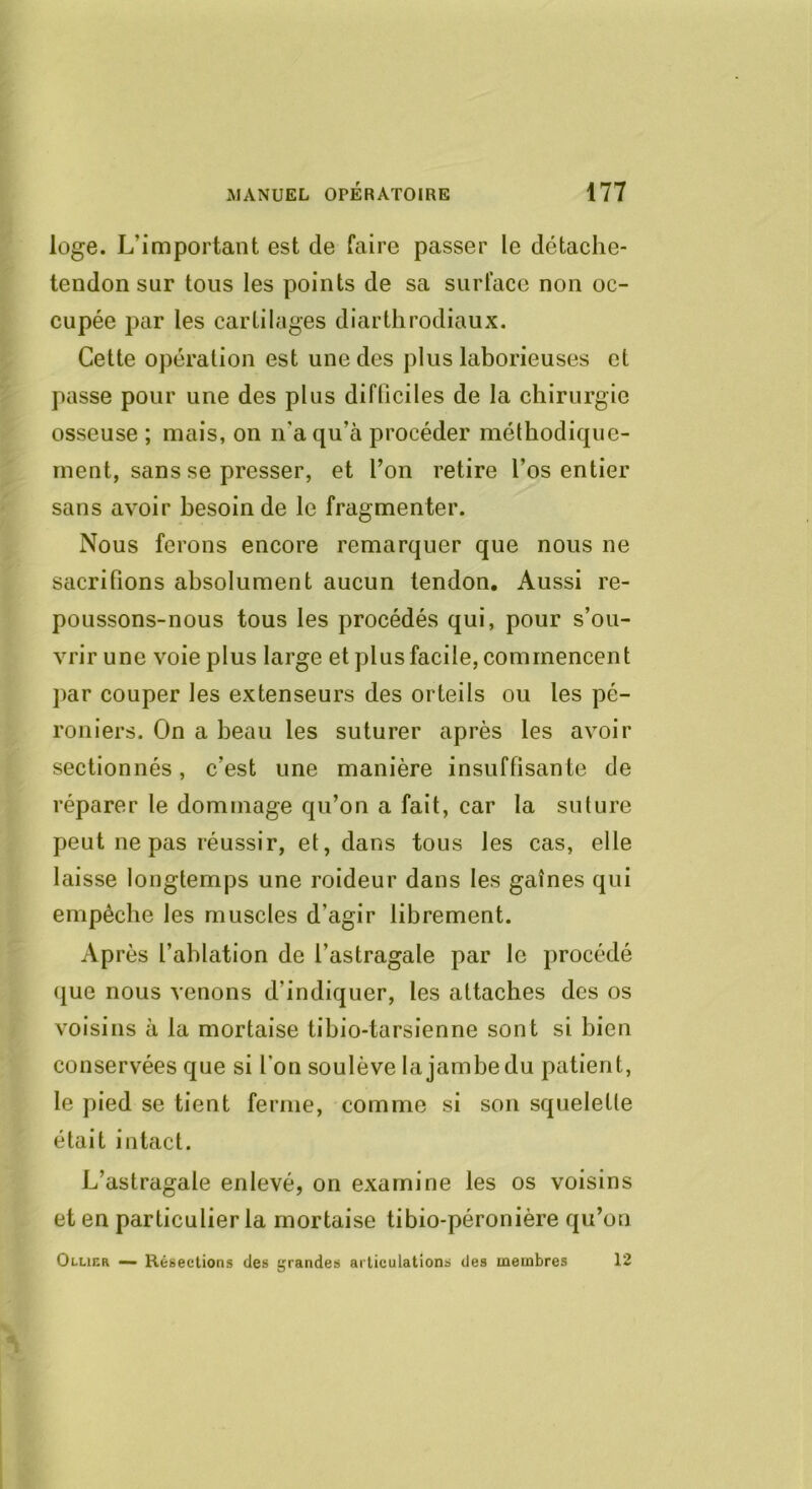 loge. L’important est de faire passer le clétache- tendon sur tous les points de sa surface non oc- cupée par les cartilages diarthrodiaux. Cette opération est une des plus laborieuses et passe pour une des plus difficiles de la chirurgie osseuse ; mais, on n’a qu’à procéder méthodique- ment, sans se presser, et l’on retire l’os entier sans avoir besoin de le fragmenter. Nous ferons encore remarquer que nous ne sacrifions absolument aucun tendon. Aussi re- poussons-nous tous les procédés qui, pour s’ou- vrir une voie plus large et plus facile, commencent ])ar couper les extenseurs des orteils ou les pé- roniers. On a beau les suturer après les avoir sectionnés, c’est une manière insuffisante de réparer le dommage qu’on a fait, car la suture peut ne pas réussir, et, dans tous les cas, elle laisse longtemps une roideur dans les gaines qui empêche les muscles d’agir librement. Après l’ablation de l’astragale par le procédé (|ue nous venons d’indiquer, les attaches des os voisins à la mortaise tibio-tarsienne sont si bien conservées que si Ton soulève la jambe du patient, le pied se tient ferme, comme si son squelette était intact. L’astragale enlevé, on examine les os voisins et en particulier la mortaise tibio-péronière qu’on Ollihr — Résections des grandes articulations des membres 12
