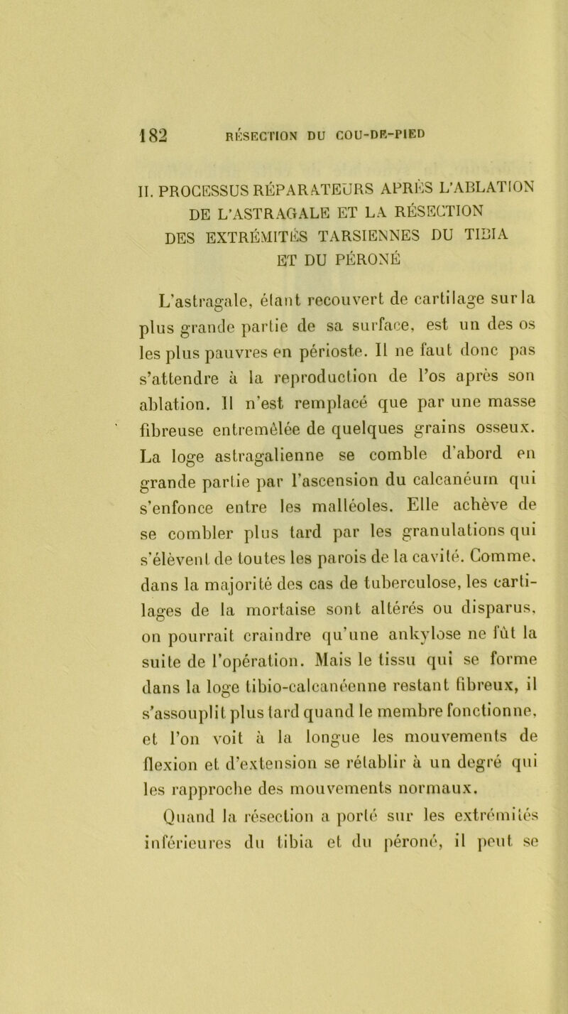 II. PROCESSUS RÉPARA.TEÜRS APRÈS L’ABLATION DE L’ASTRAGALE ET LA RÉSECTION DES EXTRÉMITÉS TARSIENNES DU TIBIA ET DU PÉRONÉ L’astragale, étant recouvert de cartilage sur la plus grande partie de sa surface, est un des os les plus pauvres en périoste. Il ne faut donc pas s’attendre à la reproduction de l’os après son ablation. II n’est remplacé que par une masse fibreuse entremêlée de quelques grains osseu.v. La loge astragalienne se comble d abord en grande partie par l’ascension du calcanéum qui s’enfonce entre les malléoles. Elle achève de se combler plus lard par les granulations qui s’élèvent de toutes les parois de la cavité. Comme, dans la majorité des cas de tuberculose, les carti- lages de la mortaise sont altérés ou disparus, on pourrait craindre qu’une ankylosé ne fût la suite de l’opération. Mais le tissu qui se forme dans la loge tibio-calcanéenne restant fibreux, il s’assouplit plus tard quand le membre fonctionne, et l’on voit à la longue les mouvements de flexion et d’extension se rétablir à un degré qui les rapproche des mouvements normaux. Quand la résection a porté sur les extrémités inférieures du tibia et du j)éroné, il ])Out se