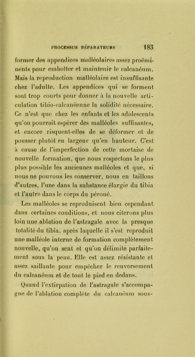 formor clos appendices malléolaires assez proémi- nents pour emboîter et maintenir le calcanéum. Mais la reproduction malléolaire est insuffisante chez l’adulte. Les appendices c]ui se forment sont trop courts pour donner à la nouvelle arti- culation tibio-calcanéenne la solidité nécessaire. Ce n’est cjuc chez les enfants et les adolescents qu’on pourrait espérer des malléoles suffisantes, et encore risquent-elles de se déformer et de pousser plutôt en largeur qu’en hauteur. C’est à cause de l’imperfection de cette mortaise de nouvelle formation, que nous respectons le plus plus possible les anciennes malléoles et que, si nous ne pouvons les conserver, nous en taillons d’autres, l’une dans la substance élargie du tibia et l’autre dans le corps du péroné. Les malléoles se reproduisent bien cependant dans certaines conditions, et nous citerons plus loin une ablation de l’astragale avec la presque totalité du tibia, après laquelle il s’est reproduit une malléole interne de formation complèlement nouvelle, qu’on sent et qu’on délimite parfaite- ment sous la peau. Elle est assez résistante et assez saillante pour empêcher le renversement du calcanéum et de tout le pied en dedans. Quand l’extirpation de l'astragale s’accompa- gne de l’ablation complète du calcanéum sons-