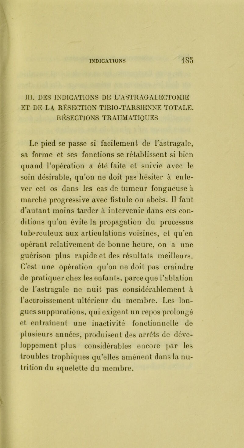 INDICATIONS 1S5 III. DES INDICATIONS DE L’ASTRAGALECTOMIE ET DE LA RÉSECTION TIBIO-TARSIENNE TOTALE. RÉSECTIONS TRAUMATIQUES Le pied se passe si facilement de l’astragale, sa forme et ses fondions se rétablissent si bien quand l’opération a été faite et suivie avec le soin désirable, qu’on ne doit pas hésiter à enle- ver cet os dans les cas de tumeur fongueuse à marche progressive avec fistule ou abcès. Il faut d’autant moins tarder à intervenir dans ces con- ditions qu’on évite la propagation du processus tuberculeux aux articulations voisines, et qu’en opérant relativement de bonne heure, on a une guérison plus rapide et des résultats meilleurs. C’est une opération qu’on ne doit pas craindre de pratiquer chez les enfants, parce que l’ablation de l’astragale ne nuit pas considérablement à l’accroissement ultérieur du membre. Les lon- gues suppurations, qui exigent un repos prolongé et entraînent une inactivité fonctionnelle de plusieurs années, produisent des arrêts de déve- loppement plus considérables encore j)ar les troubles trophiques qu’elles amènent dans la nu- trition du squelette du membre.