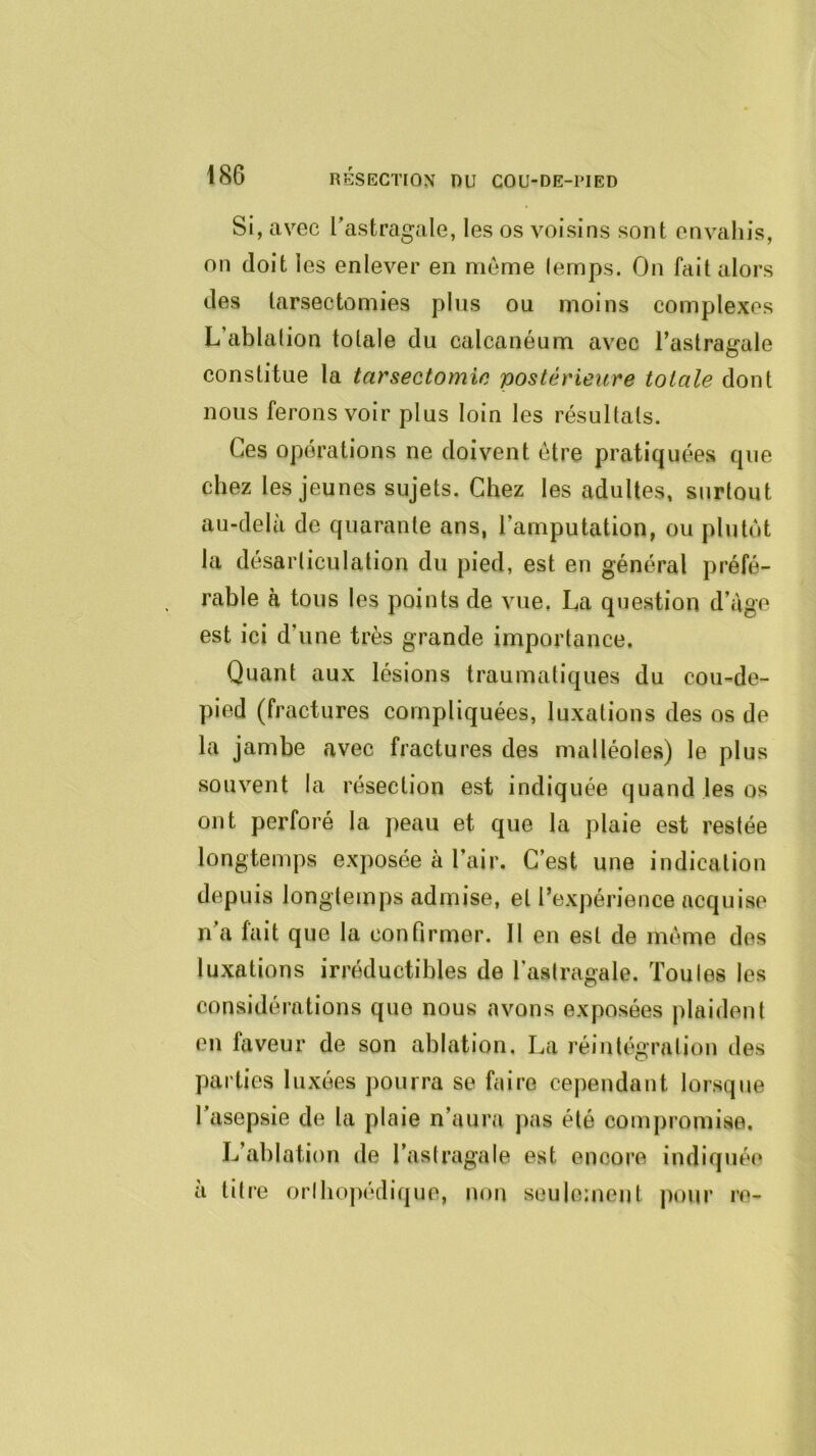 Si, avec Tastragale, les os voisins sont envahis, on doit les enlever en même (emps. On fait alors des tarsectomies pins ou moins complexes L’ablation totale du calcanéum avec l’astragale constitue la tarsectomie postérieure totale dont nous ferons voir plus loin les résultats. Ces operations ne doivent être pratiquées que chez les jeunes sujets. Chez les adultes, surtout au-delà de quarante ans, l’amputation, ou plutôt la désarticulation du pied, est en général préfé- rable à tous les points de vue, La question d’àge est ici d’une très grande importance. Quant aux lésions traumatiques du cou-de- pied (fractures compliquées, luxations des os de la jambe avec fractures des malléoles) le plus souvent la résection est indiquée quand les os ont perforé la jieau et que la plaie est restée longtemps exposée à l’air. C’est une indication depuis longtemps admise, et l’expérience acquise n’a fait que la confirmer. Il en est de même des luxations irréductibles de l’astragale. Toutes les considérations que nous avons exposées plaident en faveur de son ablation. La réintégration des parties luxées pourra se faire cependant lorsque l’asepsie de la plaie n’aura pas été compromise. L’ablation de l’astragale est encore indiquée a titre orthopédique, uou seulement pour re-