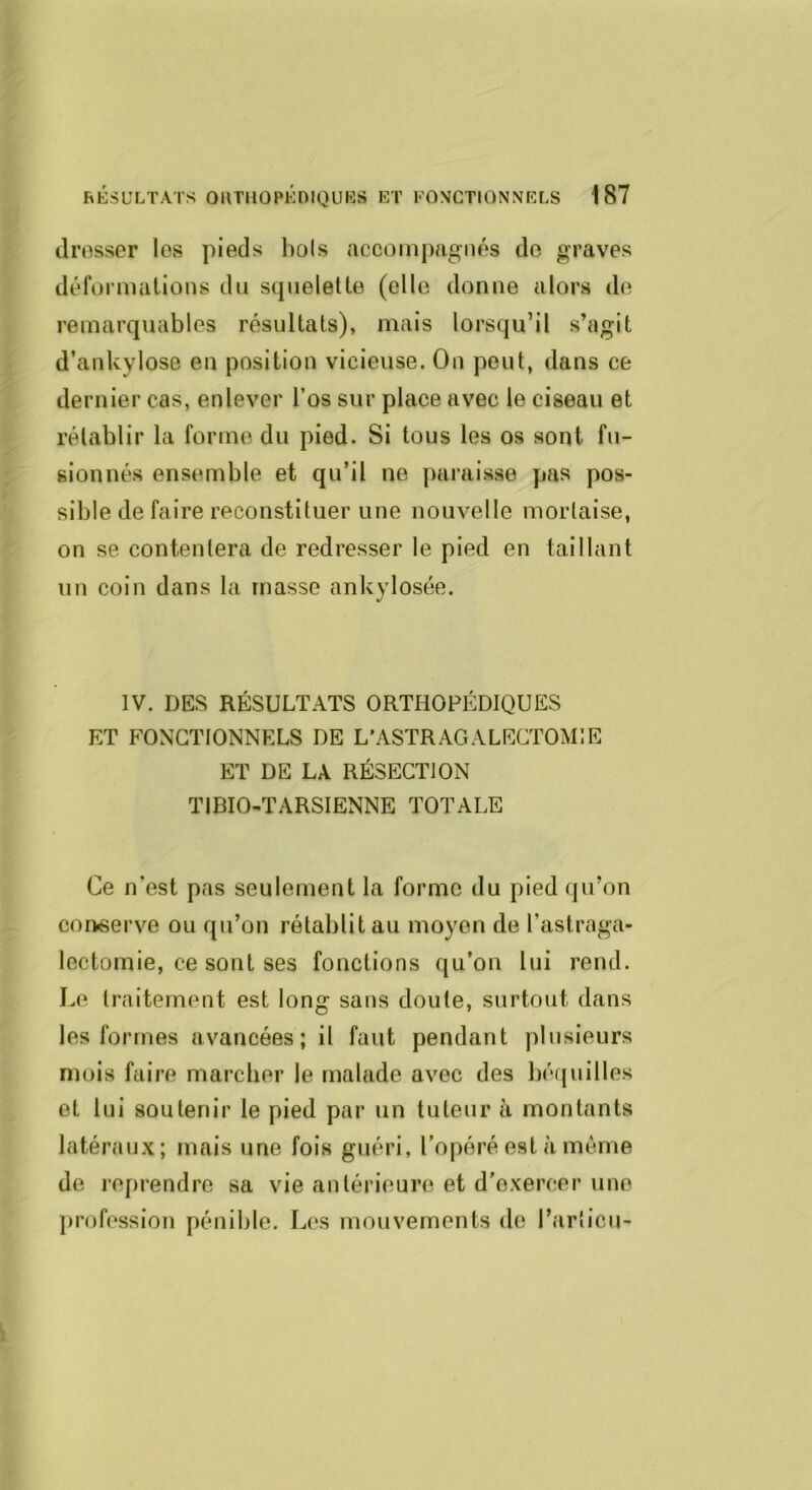 drosser les pieds bols accompagnés de graves déformations dn squelette (elle donne alors de remarquables résultats), mais lorsqu’il s’agit d’ankylose en position vicieuse. On peut, dans ce dernier cas, enlever l’os sur place avec le ciseau et rétablir la forme du pied. Si tous les os sont fu- sionnés ensemble et qu’il ne paraisse pas pos- sible de faire reconstituer une nouvelle mortaise, on se contentera de redresser le pied en taillant un coin dans la masse ankylosée. IV. DES RÉSULTATS ORTHOPÉDIQUES ET FONCTIONNELS DE L’ASTRAGALECTOMIE ET DE LA RÉSECTION TIBIO-TARSIENNE TOTALE Ce n’est pas seulement la forme du pied qu’on conserve ou qu’on rétablit au moyen de l’astraga- lectomie, ce sont ses fonctions qu’on lui rend. I.e traitement est long sans doute, surtout dans les formes avancées; il faut pendant plusieurs mois faire marcber le malade avec des l)éfjuilles et lui soutenir le pied par un tuteur à montants latéraux; mais une fois guéri, l’opéré est à même de reprendre sa vie antérieure et d’exercer une ])rofession pénible. Los mouvements de l’articu-