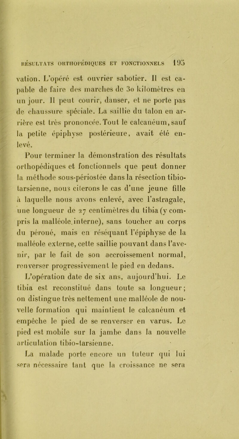 valion. L’opéré est ouvrier sabotier. 11 est ca- pable de faire d('s marclies de 3o kilomètres eu un jour. Il peut courir, danser, et ne porte pas de cliaussure spéciale. La saillie du talon en ar- rière est très pi’ononcée.Tout le calcanéum,sauf la petite épiphvse postérieure, avait été en- levé. Pour terminer la démonstration des résultats orthopédiques et fonctionnels que peut donner la méthode sous-périostée dans la résection tibio- tarsienne, nous citerons le cas d’une jeune fille à laquelle nous avons enlevé, avec l’astragale, une longueur de 27 centimètres du tibia (y com- pris la malléole,interne), sans toucher au corps du péroné, mais en réséquant l’épiphyse de la malléole externe, cette saillie pouvant dans l’ave- nir, par le fait de son accroissement normal, renverser progressivement le pied en dedans. L’opération date de six ans, aujourd’hui. Le tibia est reconstitué dans toute sa longueur; on distingue très nettement une malléole de nou- velle formation qui maintient le calcanéum et empêche le pied de se renverser en varus. Le pied est mobile sur la jambe dans la nouvelle articulation tibio-tarsienne. La malade porte encore un tuteur qui lui sera nécessaire tant que la croissance ne sera