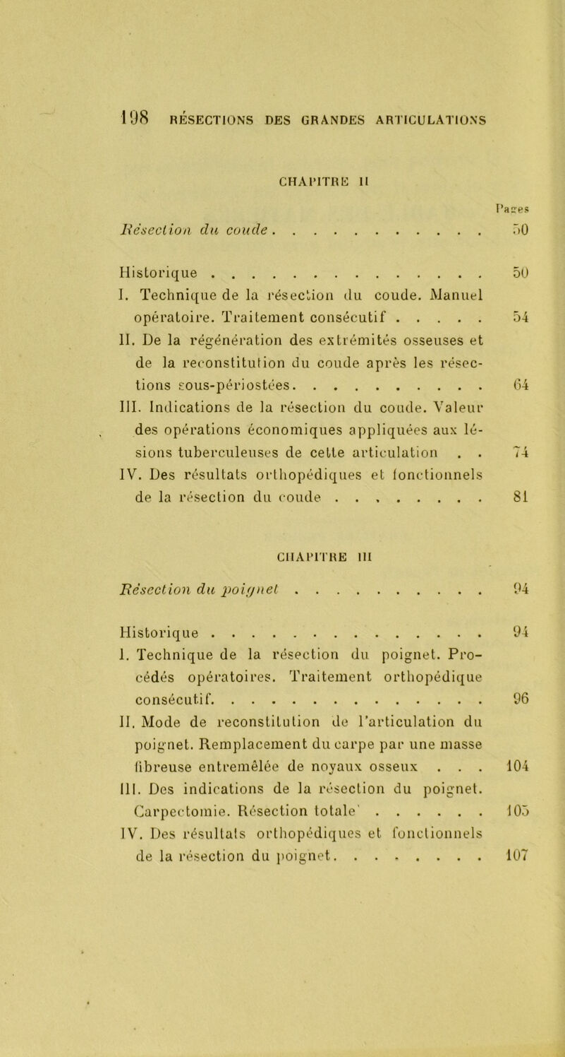 CHAPITRE II l’aïes L'éseclion du coude r»Ü Historique 5ü I. Technique de la j'ésection du coude. Manuel opératoire. Traitement consécutif 54 II. De la régénération des extrémités osseuses et de la reconstitution du coude après les résec- tions £Ous-périostées 64 III. Indications de la résection du coude. Valeur des opérations économiques appliquées aux lé- sions tuberculeuses de celle articulation . . 74 IV. Des résultats orthopédiques et fonctionnels de la résection du coude 81 CHAPITRE III Bésection du poifjnet 94 Historique 94 I. Technique de la résection du poignet. Pro- cédés opératoires. Traitement orthopédique consécutif 96 II. Mode de reconstitution de l’articulation du poignet. Remplacement du carpe par une masse fibreuse entremêlée de noyaux osseux . . . 104 III. Des indications de la résection du poignet. Carpectomie. Résection totale' 105 IV. Des résultats orthopédiques et fonctionnels de la résection du jioignot 107