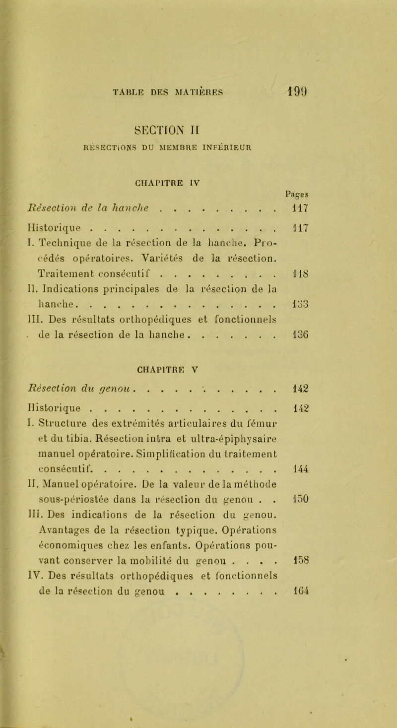 SECTION II RESECTIONS DU MEMBRE INFÉRIEUR CHAPITRE IV Pages liésection de la hanche 117 Historique 117 I. Technique de la résection de la hanche. Pro- cédés opératoires. Variétés de la résection. Traitement consécutif 118 II. Indications principales de la résection de la hanche lo3 III. Des résultats orthopétliques et fonctionnels de la résection de la hanche 136 CHAPITRE V Résection du (jenou 142 Historique 142 I. Structure des extrémités articulaires du lémur et du tibia. Résection intra et ultra-épiphysaire manuel opératoire. Simplitication du traitement consécutif 144 H. Manuel opératoire. De la valeur de la méthode sous-périostée dans la résection du ^enou . . 150 Ili. Des indications de la résection du ^enou. Avantages de la résection typique. Opérations économiques chez les enfants. Opérations pou- vant conserver la mobilité du genou .... 158 IV. Des résultats orthopédiques et fonctionnels de la résection du genou 164