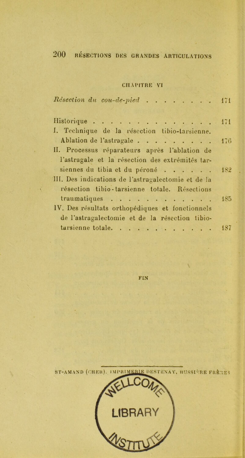 CIIAIMTRE VI Résection du cou-de-^^ied 171 Historique 171 1. Technique de la résection tibio-larsienne. Ablation de l’astragale 17(1 IL Processus réparateurs après l’ablation de l’astragale et la résection des extrémités tar- siennes du tibia et du péroné 182 III. Des indications de l’astragalectomie et de la résection tibio - tarsienne totale. Résections traumatiques 185 IV. Des résultats orthopédiques et fonctionnels de l’astragalectomie et de la résection libio- tarsienne totale 187 FIN UtJSSlKRE FRÈ: :'.E>