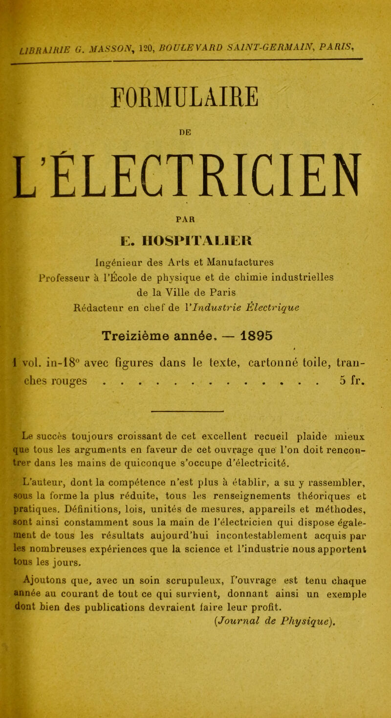 FORMULAIRE DE L’ELECTRICIEN PAR E. HOSPITALIER Insréniear des Arts et Manufactures O Professeur à l’École de physique et de chimie industrielles de la Ville de Paris Rédacteur en chef de VIndustrie Électrique Treizième année. — 1895 1 vol. in-18® avec figures dans le texte, cartonné toile, tran- ches rouges 5 fr. Le succès toujours croissant de cet excellent recueil plaide mieux que tous les arguments en faveur de cet ouvrage que l’on doit rencon- trer dans les mains de quiconque s’occupe d’électricité. L’auteur, dont la compétence n’est plus à établir, a su y rassembler, sous la forme la plus réduite, tous les renseignements théoriques et pratiques. Définitions, lois, unités de mesures, appareils et méthodes, sont ainsi constamment sous la main de l’électricien qui dispose égale- ment de tous les résultats aujourd’hui incontestablement acquis par les nombreuses expériences que la science et l’industrie nous apportent tous les jours. Ajoutons que, avec un soin scrupuleux, l’ouvrage est tenu chaque année au courant de tout ce qui survient, donnant ainsi un exemple dont bien des publications devraient faire leur profit. {Journal de Physique),