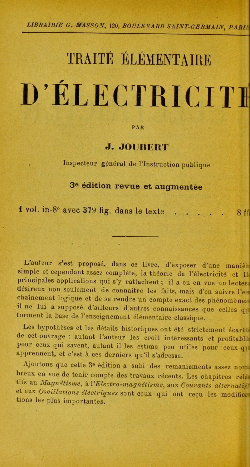 TRAITÉ ÉLÉMENTAIRE D’ÉLECTRICITI t PAR J. JOUBERT . Inspecteur général de l’Instruction publique 3© édition revue et augmentée i vol. in-8® avec 379 fig. dans le texte 8 If L auteur s^est proposé, dans ce livre, d’exposer d’une nianiè^i simple et cependant assez complète, la théorie de l’électricité et lli principales applications qui s y rattachent ; il a eu en vue un lecten désireux non seulement de connaître les faits, mais d’en suivre l’eii chaînement logique et de se rendre un compte exact des phénomènep.sj il ne lui a supposé d’ailleurs d’autres connaissances que celles q'J torment la base de l’enseignement élémentaire classique. Les hypothèses et les détails historiques ont été strictement écartai de cet ouvrage : autant l’auteur les croit intéressants et proâtabL e poui ceux qui savent, autant il les estime peu utiles pour ceux qyj apprennent, et c’est à ces derniers qu’il s’adresse. Ajoutons que cette 3® édition a subi des remaniements assez non.i breux en vue de tenir compte des travaux récents. Les chapitres reha tils au Magnétisme, kVElectro-magnétisme, aux Courants alternatif' et aux Oscillations électriques sont ceux qui ont reçu les modifictJ tions les plus importantes.