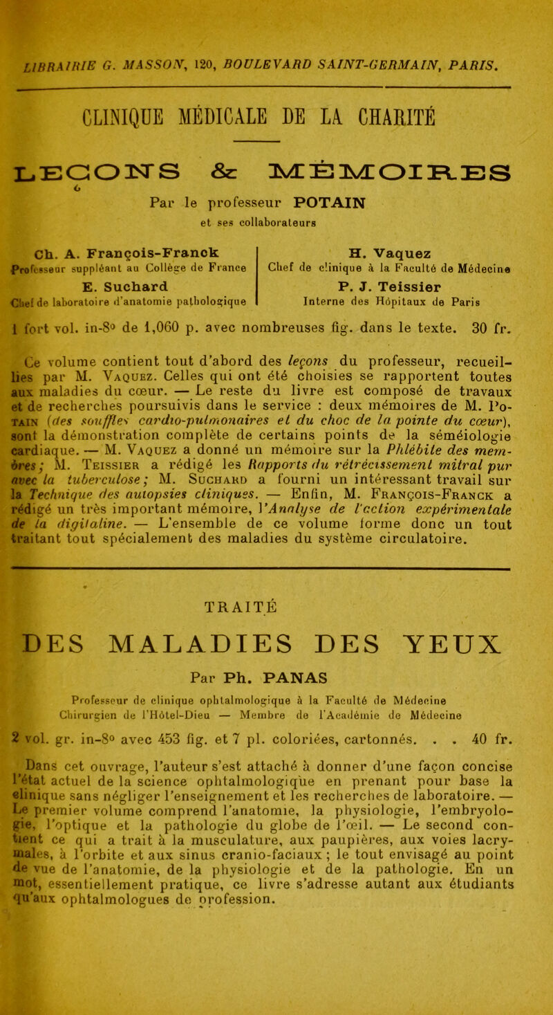 CLINIQUE MÉDICALE DE LA CHARITÉ LEG03STS & 3^ÉlÆOIR.BS O Par le professeur POTAIN et ses collaborateurs Ch. A. François-Franck Professeur suppléant au Collège de France E. Suchard H. Vaquez Clief de clinique à la Faculté de Médecine P. J. Teissier Ctiefde laboratoire d’anatomie pathologique Interne des Hôpitaux de Paris 1 fort vol. in-8'ï de 1,060 p. avec nombreuses fig. dans le texte. 30 fr. Ce volume contient tout d’abord des leçons du professeur, recueil- lies par M. Vaquez. Celles qui ont été choisies se rapportent toutes aux maladies du cœur. — Le reste du livre est composé de travaux et de recherches poursuivis dans le service : deux mémoires de M. Po- TAiN {(tes souffles cardio-pulmoiiaires et du choc de la pointe du coeur), sont la démonstration complète de certains points de la séméiologie cardiaque. — M. Vaquez a donné un mémoire sur la Phlébite des mem- bres'^ M. Teissier a rédigé \a Rapports du rétrécissement mitral pur avec la tuberculose; M. Suchard a fourni un intéressant travail sur la Technique des autopsies cliniques. — Enfin, M. François-Franck a rédigé un très important mémoire, VAnalyse de Vaction expérimentale de la digitaline. — L’ensemble de ce volume forme donc un tout traitant tout spécialement des maladies du système circulatoire. TRAITÉ DES MALADIES DES YEUX Par Ph. PANAS Professeur de clinique ophtalmologique à la Faculté de Médecine Chirurgien de l’Hôtel-Dieu — Membre de l’Académie de Médecine 2 vol. gr. in-8° avec 453 fig. et 7 pl. coloriées, cartonnés. . . 40 fr. Dans cet ouvrage, l’auteur s’est attaché à donner d’une façon concise l’état actuel de la science ophtalmologique en prenant pour base la «linique sans négliger l’enseignement et les recherches de laboratoire. — Le premier volume comprend l’anatomie, la physiologie, l’embryolo- gie, l’optique et la pathologie du globe de l’œil. — Le second con- tient ce qui a trait à la musculature, aux paupières, aux voies lacry- males, k l’orbite et aux sinus cranio-faciaux; le tout envisagé au point de vue de l’anatomie, de la physiologie et de la pathologie. En un mot, essentiellement pratique, ce livre s’adresse autant aux étudiants qu’aux ophtalmologues de profession.