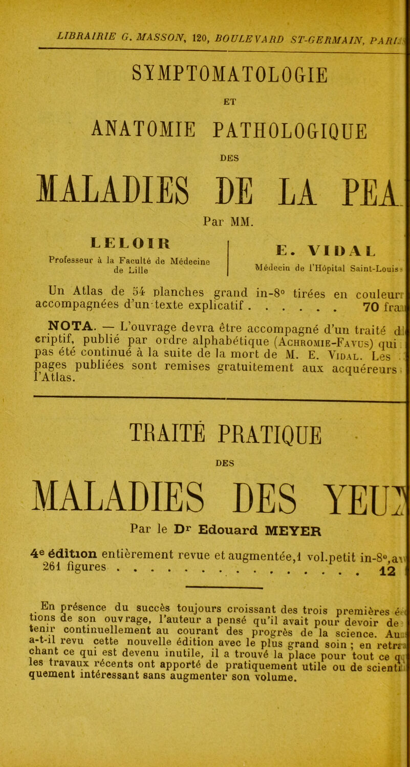SYMPTOMATOLOGIE ET ANATOMIE PATHOLOGIQUE DES MALADIES DE LA PEA Par MM. LELOIR Professeur à la Faculté de Médecine de Lille E. VIDAL Médecin de l’Hôpital Saint-Louisr Un Atlas d© 64 planches grand in-8° tirées en couleur; accompagnées d’un-texte explicatif 70 fraii NOTA. — L’ouvrage devra être accompagné d’un traité dl criptif, publié par ordre alphabétique (Achromie-Favüs) qui pas été continué à la suite de la mort de M. E. Vidal. Les pages publiées sont remises gratuitement aux acquéreurs; l’Atlas. TRAITÉ PRATIQUE • DES MALADIES DES YEU? Par le Dr Edouard MEYER 4e édition entièrement revue et augmentée,! vol.petit in-8« aw 261 figures En présence du succès toujours croissant des trois premières é-( tions de son ouvrage, l’auteur a pensé qu’il avait pour devoir de tenir continuellement au courant des progrès de la science Au a-t-il revu cette nouvelle édition avec le plus grand soin ; en retrra chant ce qui est devenu inutile, il a trouvé la place pour tout ce q les travaux récents ont apporté de pratiquement utile ou de scienti' quement intéressant sans augmenter son volume.
