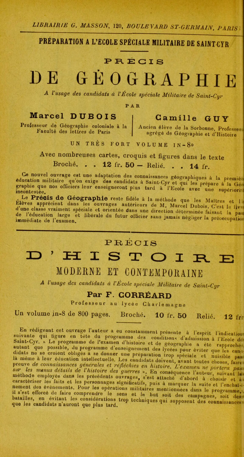 PRÉPARATION A L’ECOLE SPÉCIALE MILITAIRE DE SAINT^iYR F R. É G I S DE GÉOGRAPHIE A l’usage des candidats à l'École spéciale Militaire de Saint-Cyr PAR Marcel DUBOIS Professeur de Géographie coloniale à la Faculté des lettres de Paris Camille GUY Ancien élève de la Sorbonne, Professée agrégé de Géographie et d’Histoire UN TRES FORT VOLUME lN-80 Avec nombreuses caries, croquis et figures dans le texte Broché. . . 12 fr. 50 - Relié. . . 14 fr. Ge nouvel ouvrage est une adaptation des connaissances géographiaues à la niAmiô èducaUon m.lUaire qu’on exige des candidats à Saint-Cyr®et °qu.^le? prépare à^aTéH fncoïtesiée! enseigneront plus tard à l’Ecole avec une supériii-i-1 Le Précis, de Géographie reste fidèle à la méthode que les Maîtres et li Elèves apprécient dans les ouvrages antérieurs de M. Marcel Dubois. C’est D iW,, d une classe vraiment spécia e et orientée dans une direction déterminée faisant la pa. PRECIS I S T O I MODERNE Eï CONTEMPORAINE A l’usage des candidats à l’École spéciale Militaire de Saint-Cyr Par F. GORRÉARD Professeur au lycée Charlemagne Un volume in-8 de 800 pages. Broché. 10 l'r. 50 Relié. 12 l‘r En rédigeant cet ouvrage l’auteur a eu constamment présente à l’esprit l'indicatio. suivante qui figure en tete du programme des coiuliuons d’admission à l’Ecole d. baint-Cyr. <, Le programme de l’examen d’I.istoire et de géographie a été raDorothé autant que possible, du programme d’enseignement des lycées pour éviter que î^^s can didats ne se croient obligés à se donner une préparation trop spéciale et nuisible nî« la mémo à leur éducation mte eetimllA r na . A ... . _ P®» Y 7- , -'‘<o>uwc «Ci yueiien ». En conséquence lautHur. suivant la méthode employée dans les précédents ouvrages, s’est attaché d’abord à choisir et à caractériser les faits et les personnages significatifs, puis à marquer la suite et l’enchai- nement des événements. Pour les opérations militaires menlionSées dans le programmé Il 8 est efforcé de faire comprendre le sens et le but soit des campagnes soit des batailles, en évitant le.s considérations trop techniques qui supposent des connai«sanm