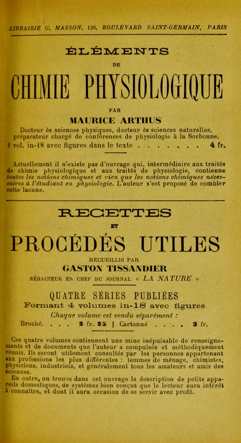 DE PAR MAURICE ARTHUS Docteur ès sciences physiques, docteur ès sciences naturelles, préparateur chargé de conférences de physiologie à la Sorbonne. 1 vol. in-18 avec figures dans le texte 4 fr. Actuellement il n’existe pas d’ouvrage qui, intermédiaire aux traités de chimie physiologique et aux traités de physiologie, contienne toutes les notions chimiques et rien que les notions chimiques néces- saires à l’étudiant en physiologie. L’auteur s’est proposé de combler cette lacune. ET PROCÉDÉS ÜTILÉS RECUEILLIS PAR GASTOA TISSAIXDIER RÉDACTEUR EN CHEF DU JOURNAL a LA NA T U RE )) QUATRE SÉRIES PUBLIÉES Formant 4 voluimes in-18 avec figures Chaque volume est vendu séparément : Broché. ... 2 fr. 25 | Cartonné .... 3 fr. Ces quatre volumes contiennent une mine inépuisable de renseigne- ments et de documents que l’auteur a compulsés et méthodiquement réunis. Ils seront utilement consultés par les personnes appartenant aux professions les plus différentes : lemmes de ménage, chimistes, physiciens, industriels, et généralement tous les amateurs et amis des sciences. En outre, on trouve dans cet ouvrage la description de petits appa- reils domestiques, de systèmes bien conçus que le lecteur aura intérêt à connaître, et dont il aura occasion de se servir avec profit.