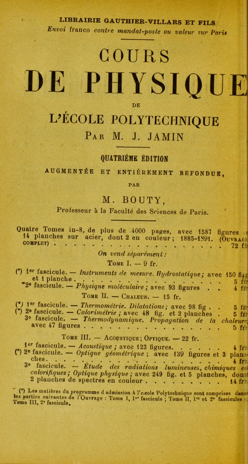 Envoi franco contre mandat-poste ou valeur sur Paris COURS DE PHYSIQUE DE L’ÉCOLE POLYTECHNIQUE Par M. J. JAMIN QUATRIÈME ÉDITION AUGMENTÉE ET ENTIÈREMENT REFONDUE, PAR M. BOUTY, Professeur à la Faculté des Sciences de Paris. Quatre Tomes in-8, de plus dé 4000 papes, avec 1587 fipures •< 14 planches sur acier, dont 2 en couleur; 1885-1S91. (OüVRAca COMPLET) 72 ffi On vend séparément : Tome I. — 9 fr, ( ) l®* fascicule. Instruments de mesure. Hydrostatique : avec 150 fi£j et 1 planche 5 ftfr 2® fascicule. — Physique moléculaire ^ avec 93 figures . , k Ht Tome II. — Chaleur. — 15 fr. — Thermométrie. Dilatations ; avec 98 fig . . 5 frfr ( ) 20 fascicule. — Colorimétrie ; avec 48 fig. et 2 planches . 5 ftr 3® fascicule. — Thermodynamique. Propagation de la chaleur^, avec 47 figures 5 Tome III. — Acoustique; Optique. — 22 fr. !«*■ fascicule. — Acoustique ; avec 123 figures 4 frr n 2® fascicule. — Optique géométrique ; avec 139 figures et 3 plani* 4 fr: 3 fascicule. — Étude des radiations lumineuses^ chimiques e?! caloripques ; Optique physique ; avec 249 fig. et 5 planches, donni 2 planches de spectres en couleur 14 frr, ( ) Le* Dialières du programme d admission à l'iicole Polytechnique sont comprises dmis) les parties suivantes de 1 Ouvrage : Tome 1, !«' fascicule ; Tome II, !• et 2* fascicules •, iome III, 2* fascicule.