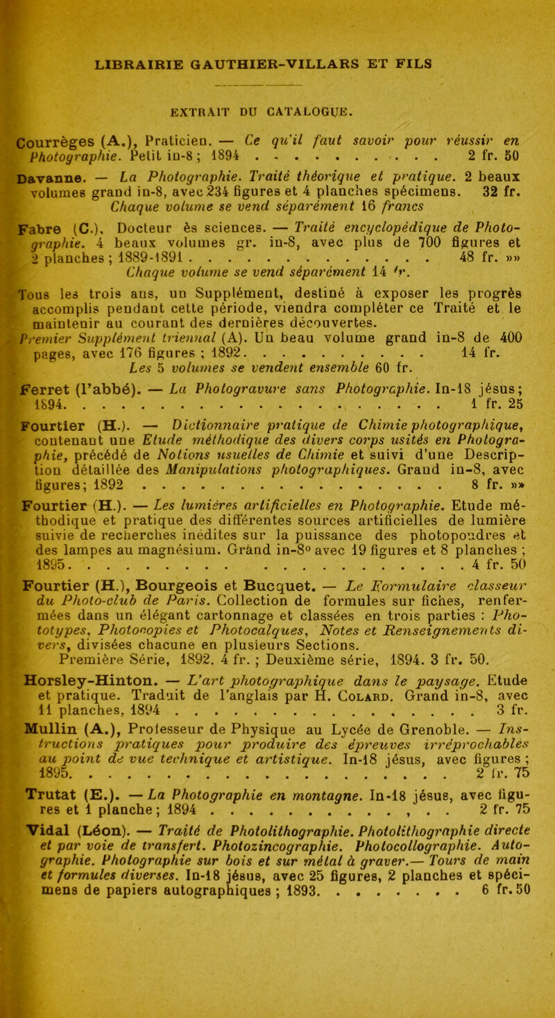 EXTRAIT DU CATALOGUE. Courrèges (A.), Praticieo. — Ce qu’il faut savoir pour réussir en Photographie. Petit iu-8 ; 1894 2 fr. 5Ü Davanne. — La Photographie. Traité théorique et pratique. 2 beaux volumes grand in-8, avec 234 figures et 4 planches spécimens. 32 fr. Chaque volume se ve7id séparément 16 francs Fabre (C.), Docteur ès sciences. — Traité encyclopédique de Photo- graphie. 4 beaux volumes gr. in-8, avec plus de 700 figures et 2 planches ; 1889-1891 48 fr. »» Chaque volume se vend séparément 14 ^r. Tous les trois ans, un Supplément, destiné à exposer les progrès accomplis pendant cette période, viendra compléter ce Traité et le maintenir au courant des dernières découvertes. Premier Supplément irieimal (A). Un beau volume grand in-8 de 400 pages, avec 176 figures ; 1892 14 fr. Les 5 volwnes se vendent ensemble 60 fr. Ferret (Uabbé). — La Photogravure sa?îs Photographie. In-18 Jésus; 1894 1 fr. 25 Fourtler (H.). — Dictionnaire pratique de Chimie photographique, contenant une Etude méthodique des divers corps usités en Photogra- phie, précédé de Notions usuelles de Chimie et suivi d’une Descrip- tion détaillée des Manipulations photographiques. Grand in-8, avec figures; 1892 8 fr. »» Fourtier (H.). — Les lumières artificielles en Photographie. Etude mé- thodique et pratique des différentes sources artificielles de lumière suivie de recherches inédites sur la puissance des photopoudres et des lampes au magnésium. Grànd in-8® avec 19 figures et 8 planches ; 1895 4 fr. 50 Fourtier (H.), Bourgeois et Bucquet. — Le formulaire classeur du Photo-club de Paris. Collection de formules sur fiches, renfer- mées dans un élégant cartonnage et classées en trois parties : Pho- totypes, Photocopies et Photocalques, Notes et Renseignements di- vers, divisées chacune en plusieurs Sections. Première Série, 1892. 4 fr. ; Deuxième série, 1894. 3 fr. 50, Horsley-Hinton. — L’art photographique dans le paysage. Etude et pratique. Traduit de l’anglais par H. Colard. Grand in-8, avec 11 planches, 1894 3 fr. Mullin (A.), Professeur de Physique au Lycée de Grenoble. — Ins- tructions pratiques pour produire des épreuves irréprochables au point de vue technique et artistique. In-l8 Jésus, avec figures ; 1895 2 fr. 75 Trutat (E,). —La Photographie en montagne. In-l8 Jésus, avec figu- res et 1 planche ; 1894 . . 2 fr. 75 Vidal (Léon). — Traité de Photolithographie. Photolithographie directe et par voie de transfert. Photozincographie. Photocollographie. Auto- graphie. Photographie sur bois et sur métal à graver.— Tours de main et formules diverses. In-18 Jésus, avec 25 figures, 2 planches et spéci-