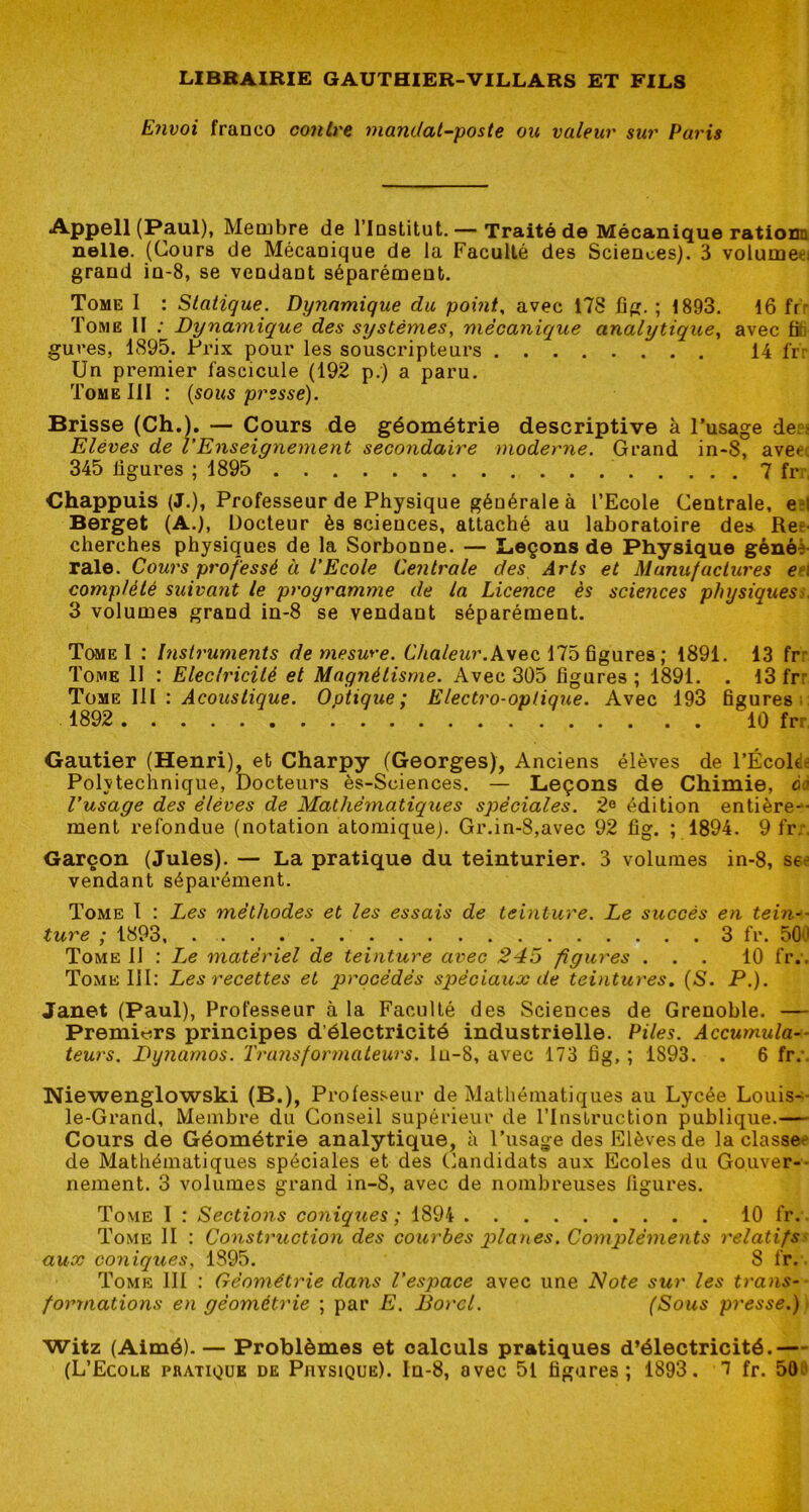 Envoi franco contre mandat-poste ou valeur sur Pa7'is Appell (Paul), Membre de l’Institut. — Traité de Mécanique ratiom nelle. (Cours de Mécanique de la Faculté des Sciences). 3 volumeti grand in-8, se vendant séparément. Tome I : Statique. Dynamique du point, avec 178 fig. ; 1893. 16 frr Tome II ; Dynamique des systèmes, mécanique analytique, avec titi gures, 1895. Prix pour les souscripteurs 14 frv Un premier fascicule (192 p.) a paru. Tome III : {sous presse). Brisse (Ch.). — Cours de géométrie descriptive à l’usage der; Elèves de VEnseignement secondaire moderne. Grand in-8, aveet 345 ligures ; 1895 7 fn Chappuis (J.), Professeur de Physique générale à l’Ecole Centrale, e?l Berget (A.), Docteur ès sciences, attaché au laboratoire des Ree cherches physiques de la Sorbonne. — Leçons de Physique gènèè- raie. Cours professé à l’Ecole Centrale des Arts et Manufactures e?\ complété suivant le programme de la Licence ès sciences physiques^ 3 volumes grand in-8 se vendant séparément. T(»ie I : Instruments de mesu*'e. 6Vta/eMr. Avec 175 figures ; 1891. 13 frr Tome 11 : Eleclricilé et Magnétisme. Avec 305 figures; 1891. . 13 frr T!\\V : Acoustique. Optique; Electro-optique. Avec 193 figures: 1892 10 frr Gautier (Henri), et Charpy (Georges), Anciens élèves de l’Écoltlc Polvtechnique, Docteurs ès-Sciences. — Leçons de Chimie, ca l’usage des élèves de Mathématiques spéciales. 2® édition entière- ment refondue (notation atomique). Gr.in-8,avec 92 fig. ; 1894. 9 fr;, Garçon (Jules). — La pratique du teinturier. 3 volumes in-8, see vendant séparément. Tome t : Les méthodes et les essais de teinture. Le succès en tein-- ture ; 1893, 3 fr. 50iJ Tome 11 : I^e matériel de teinture avec 245 figures ... 10 fr.. Tome III: Les recettes et procédés spéciaux de teintures. {S. P.). Janet (Paul), Professeur à la Faculté des Sciences de Grenoble. — Premiers principes d’électricité industrielle. Piles. Accumula-- leurs. Dynamos. Trajisformatew's. lu-8, avec 173 fig, ; 1893. . 6 fr.'. Niewenglowski (B.), Professeur de Mathématiques au Lycée Louis- le-Grand, Membre du Conseil supérieur de rinstruction publique.— Cours de Géométrie analytique, à l’usage des Elèves de la classe^* de Mathématiques spéciales et des Candidats aux Ecoles du Gouver-- nement. 3 volumes grand in-8, avec de nombreuses ligures. Tome I : Sections coniques; 1894 10 fr. Tome 11 : ConsU'uction des courbes planes. Compléments 7'elatifS' aux coniques, 1895. 8 fr. Tome III : Géométrie dans l’espace avec une Note sur les trans- formations en géométrie ; par E. Bord. (Sous presse.) witz (Aimé). — Problèmes et calculs pratiques d’électricité.—
