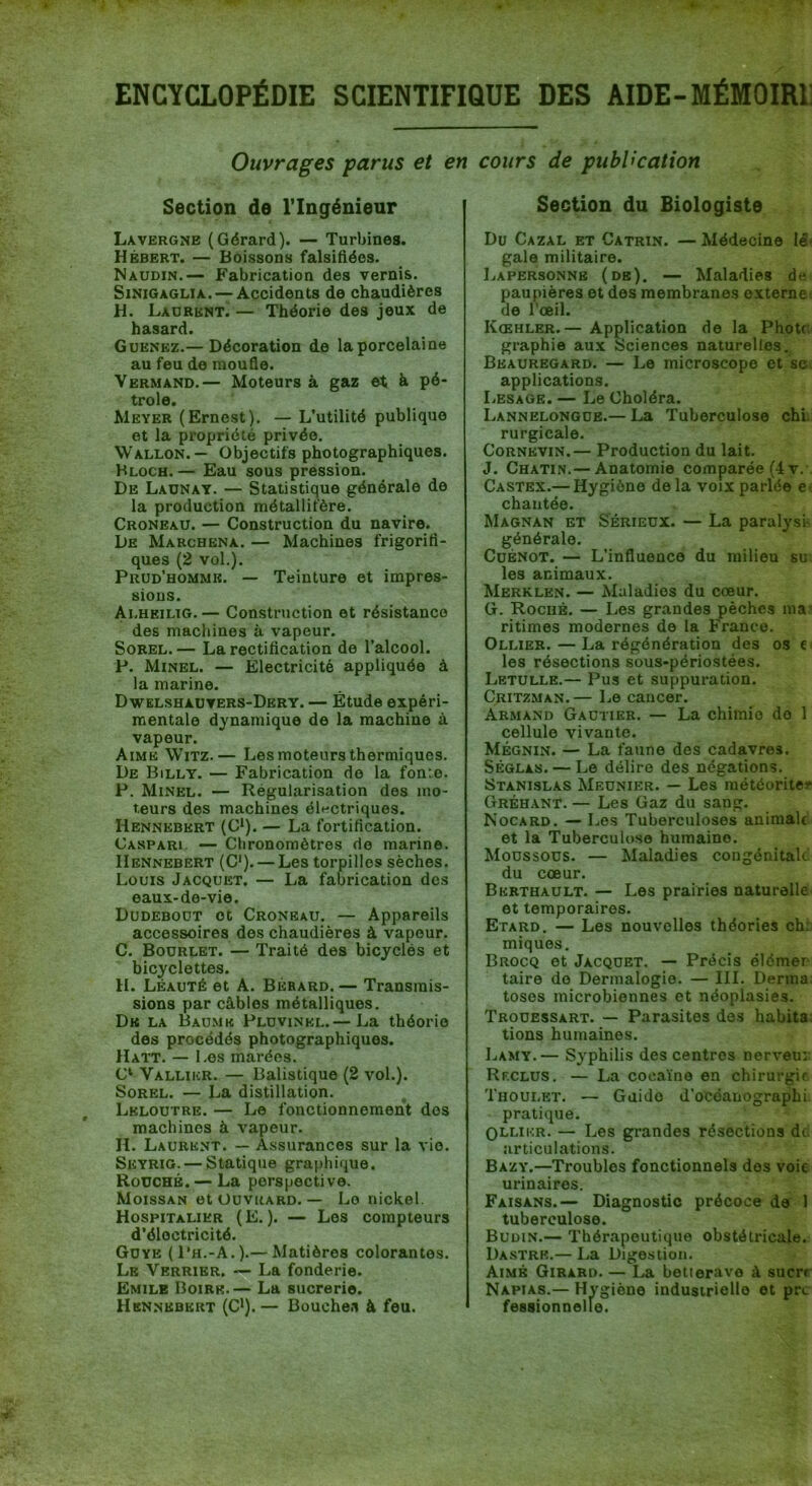 ENCYCLOPÉDIE SCIENTIFIQUE DES AIDE-MÉMOIRl Ouvrages parus et en cours de publication Section de l’Ingénieur Lavergne (Gérard). — Turbines. Hébert. — Boissons falsifiées. Naudin.— Fabrication des vernis. SiNiGAGLiA. — Accidents de chaudières H. Laurent. — Théorie des jeux de hasard. Guenkz.— Décoration de la porcelaine au feu de raouSe. Vermand.— Moteurs à gaz et à pé- trole. Meyer (Ernest). — L’utilité publique et la propriété privée. Wallon.— Objectifs photographiques. Bloch. — Eau sous pression. De Launay. — Statistique générale de la production métallifère. Croneau. — Construction du navire. De Marchena. — Machines frigorifi- ques (2 vol.). Prud’homme. — Teinture et impres- sions. Alheilig. — Construction et résistance des machines à vapeur. SoKEL. — La rectification de l’alcool. P. Minel. — Electricité appliquée à la marine. Dwelshaüters-Dery. — Étude expéri- mentale dynamique de la machine à vapeur. Aime Witz.— Les moteurs thermiques. De Billy. — Fabrication de la fonte. P. Minel. — Régularisation des mo- teurs des machines éle-ctriques. Hennebkrt (C*). — La fortification. Caspari. — Chronomètres de marine. IIennebert (C‘). — Les torpilles sèches. Louis Jacquet. — La fabrication des eaux-de-vie. Dudebout et Croneau. — Appareils accessoires des chaudières à vapeur. C. Bourlet. — Traité des bicyclés et bicyclettes. H. Léauté et A. Bérard. — Transmis- sions par câbles métalliques. De la Baume Pluvinkl.— La théorie des procédés photographiques. Hatt. — Les marées. C‘ Valliicr. — Balistique (2 vol.). Sorel. — La distillation. Lkloutre. — Le fonctionnement des machines à vapeur. H. Laurent. — Assurances sur la vio. Seyrig. — Statique graphique. Roüché. — La perspective. Moissan et üüvrard. — Le nickel. Hospitalier (E. ). — Los compteurs d’électricité. Guye (Ph.-A.).— Matières colorantes. Le Verrier. — La fonderie. Emile Boire.— La sucrerie. Hennkbert (C').— Bouches à feu. Section du Biologiste Du Cazal et Catrin. — Médecine IS^ gale militaire. Lapersonnb (de). — Maladies de paupières et des membranes externe de l'œil. Kœhler.— Application de la Phott graphie au.x Sciences naturelles. Beauregard. — Le microscope et sc applications. Lesage. — Le Choléra. Lannelongue.— La Tuberculose chl rurgicale. CoRNKViN.— Production du lait. J. Chatin.— Anatomie comparée (4v. Castex.— Hygiène de la voix parlée chantée. Magnan et Sérieux. — La paralysi- générale. CuBNOT. — L’influence du milieu su les animaux. Merklen. — Maladies du cœur. G. Roché. — Les grandes pèches ma ritimes modernes de la Franco. Ollier. — La régénération des os e les résections sous-périostées. Letulle.— Pus et suppuration. Critzman. — Le cancer. Armand Gautier. — La chimie do 1 cellule vivante. Mégnin. — La faune des cadavres. Séglas. — Le délire des négations. Stanislas Meunier. — Les météorites* Gréhant. — Les Gaz du sang. Kocard. — Les Tuberculoses animale et la Tuberculose humaine. Moussous. — Maladies congénitale du cœur. Bkrthault. — Les prairies naturelle et temporaires. Etard. — Les nouvelles théories ch; miques, Brocq et Jacquet. — Précis élémer taire do Dermalogie. — III. Derma toses microbiennes et néoplasies. Trouessart. — Parasites des habita; tiens humaines. IjAMy.— Syphilis des centres nerveui. Reclus. — La cocaïne en chirurgie Thoulet. — Guide d’océanographi. pratique. OLlikr. — Les grandes résections di articulations. Bazy.—Troubles fonctionnels des voie urinaires. Faisans.— Diagnostic précoce do 1 tuberculose. Budin.— Thérapeutique obstétricale. Dastrk.— La Digestion. Aimé Girard. — La betterave à sucre Napias.— Hygiène industrielle et pre fessionnelle.