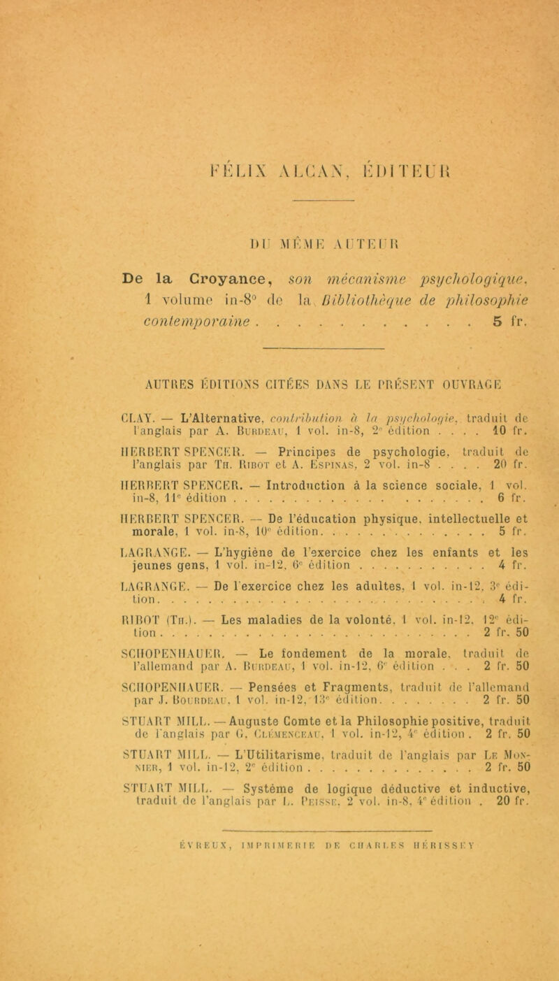 FELIX ALCAN, EDITEUR DIJ MÊME AUTEUR De la Croyance, son mécanisme psychologique, 1 volume in-8° de la Bibliothèque de philosophie contemporaine 5 fr. AUTRES EDITIONS CITEES DANS LE PRÉSENT OUVRAGE CRAY. — L’Alternative, contribution à la psychologie, traduit de l'anglais par A. Bürdeau, 1 vol. in-8, 2* édition .... 10 fr. HERRERT SPENCER. — Principes de psychologie, traduit de l’anglais par Th. Ribot et A. Esimxas, 2 vol. in-8 .... 20 fr. HERBERT SPENCER. — Introduction à la science sociale, 1 vol. in-8, 11e édition 6 fr. HERBERT SPENCER. — De l’éducation physique, intellectuelle et morale, 1 vol. in-8, 10° édition 5 fr. LAGRANGE. — L'hygiène de l’exercice chez les enfants et les jeunes gens, 1 vol. in-12, 6e édition 4 fr. LAGRANGE. — De l'exercice chez les adultes, 1 vol. in-12. 3e édi- tion 4 fr. RIBOT (Tu.). — Les maladies de la volonté, 1 vol. in-12, 12e édi- tion 2 fr. 50 SCIIOPENIIAUER. — Le fondement de la morale, traduit de l’allemand par A. Burdeau, 1 vol. in-12, 6e édition ... 2 fr. 50 SCIIOPENIIAUER. — Pensées et Fragments, traduit de l’allemand par J. Bourdeau. 1 vol. in-12, 13* édition 2 fr. 50 STUART MILE.—Auguste Comte et la Philosophie positive, traduit de l'anglais par G. Clemenceau. 1 vol. in-12, 4‘‘ édition . 2 fr. 50 STUART MILL. — L’Utilitarisme, traduit de l’anglais par Le Mon- nier, 1 vol. in-12, 2e édition 2 fr. 50 STUART MILL. — Système de logique déductive et inductive, traduit de l’anglais par L. Puisse, 2 vol. in-8, 4* édition . 20 fr.