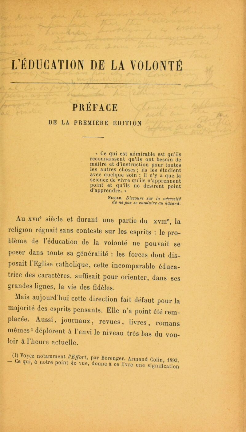 L’ÉDUCATION DE LA VOLONTÉ PRÉFACE DE LA PREMIÈRE ÉDITION « Ce qui est admirable est qu’ils reconnaissent qu’ils ont besoin de maitre et d’instruction pour toutes les autres choses; ils les étudient avec quelque soin : il n’y a que la science de vivre qu’ils n’apprennent point et qu’ils ne désirent point d’apprendre. » Nicole. Discours sur la nécessité de ne pas se conduire au hasard. Au xvii siècle et durant une partie du xvme, la religion régnait sans conteste sur les esprits : le pro- blème de 1 éducation de la volonté ne pouvait se poser dans toute sa généralité : les forces dont dis- posait l’Eglise catholique, cette incomparable éduca- trice des caractères, suffisait pour orienter, dans ses grandes lignes, la vie des fidèles. Mais aujourd’hui celte direction fait défaut pour la majorité des esprits pensants. Elle n’a point été rem- placée. Aussi, journaux, revues, livres, romans mêmes1 déplorent à l’envi le niveau très bas du vou- loir à l’heure actuelle. ü) Voyez notamment l'Effort, par Bérenger. Armand Colin 1891 - Ce qui, a notre point de vue, donne à ce livre nne signiricétion