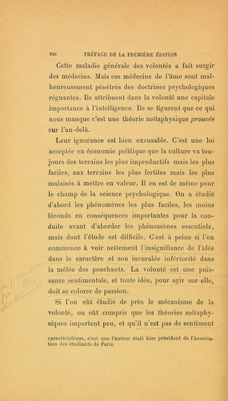 Celle maladie générale des volontés a fait surgir des médecins. Mais ces médecins de l’âme sont mal- heureusement pénétrés des doctrines psychologiques régnantes. Ils attribuent dans la volonté une capitale importance à l’intelligence. Ils se figurent que ce qui nous manque c’est une théorie métaphysique 'prouvée sur l’au-delà. Leur ignorance est bien excusable. C’est une loi acceptée en économie politique que la culture va tou- jours des terrains les plus improductifs mais les plus faciles, aux terrains les plus fertiles mais les plus malaisés à mettre en valeur. Il en est de même pour le champ de la science psychologique. On a éludié d’abord les phénomènes les plus faciles, les moins féconds en conséquences importantes pour la con- duite avant d’aborder les phénomènes essentiels, mais dont l’étude est difficile. C’est à peine si l’on commence à voir nettement l’insignifiance de l’idée dans le caractère et son incurable infériorité dans la mêlée des penchants. La volonté est une puis- sance sentimentale, et toute idée, pour agir sur elle, doit se colorer de passion. Si l’on eût étudié de près le mécanisme de la volonté, on eût compris que les théories métaphy- siques importent peu, et qu’il n’est pas de sentiment caractéristique, c’est que l’auteur était hier président de l’Associa* tion des étudiants de Paris.