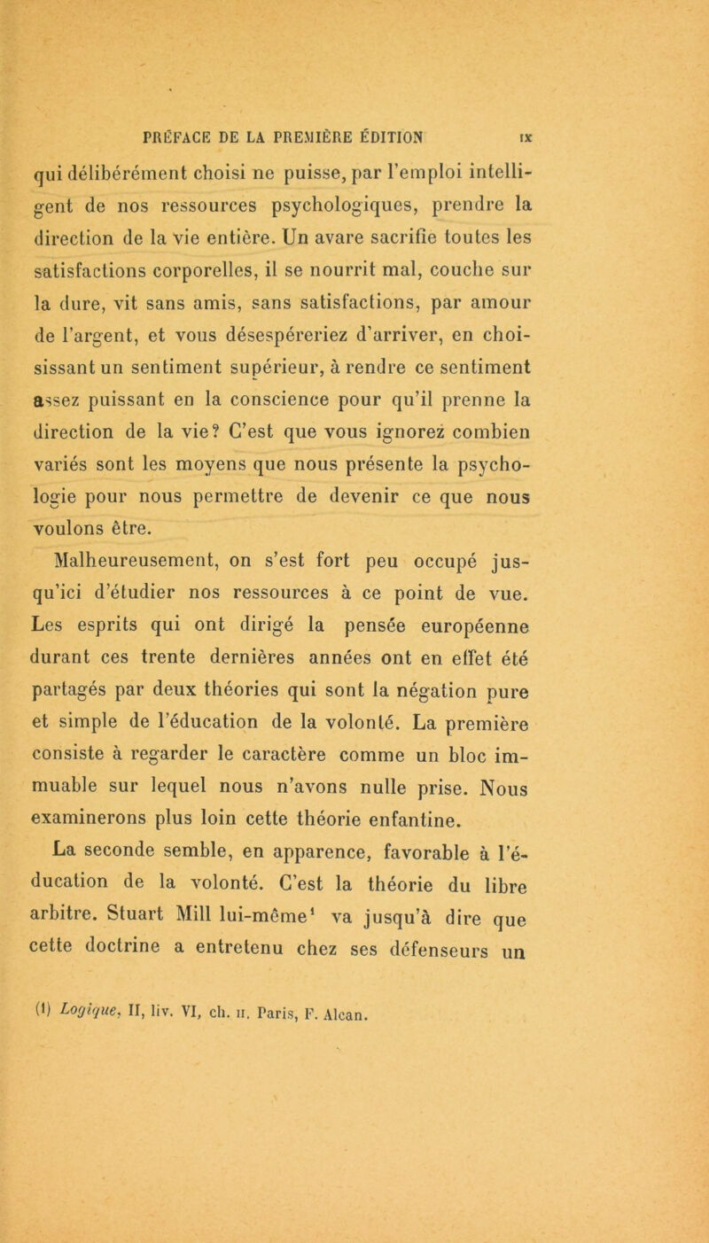 qui délibérément choisi ne puisse, par l’emploi intelli- gent de nos ressources psychologiques, prendre la direction de la vie entière. Un avare sacrifie toutes les satisfactions corporelles, il se nourrit mal, couche sur la dure, vit sans amis, sans satisfactions, par amour de l’argent, et vous désespéreriez d’arriver, en choi- sissant un sentiment supérieur, à rendre ce sentiment assez puissant en la conscience pour qu’il prenne la direction de la vie? C’est que vous ignorez combien variés sont les moyens que nous présente la psycho- logie pour nous permettre de devenir ce que nous voulons être. Malheureusement, on s’est fort peu occupé jus- qu’ici d’étudier nos ressources à ce point de vue. Les esprits qui ont dirigé la pensée européenne durant ces trente dernières années ont en effet été partagés par deux théories qui sont la négation pure et simple de l’éducation de la volonté. La première consiste à regarder le caractère comme un bloc im- muable sur lequel nous n’avons nulle prise. Nous examinerons plus loin cette théorie enfantine. La seconde semble, en apparence, favorable à l’é- ducation de la volonté. C’est la théorie du libre arbitre. Stuart Mill lui-même1 va jusqu’à dire que cette doctrine a entretenu chez ses défenseurs un (i) Logique, II, liv. VI, ch. n. Paris, F. Alcan.