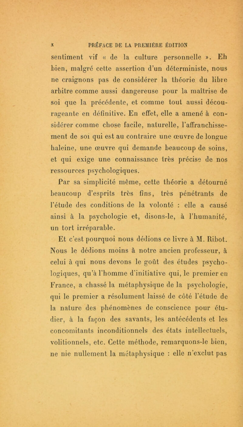 sentiment vif « de la culture personnelle ». Eh bien, malgré cette assertion d’un déterministe, nous ne craignons pas de considérer la théorie du libre arbitre comme aussi dangereuse pour la maîtrise de soi que la précédente, et comme tout aussi décou- rageante en définitive. En effet, elle a amené à con- sidérer comme chose facile, naturelle, l’affranchisse- ment de soi qui est au contraire une œuvre de longue haleine, une œuvre qui demande beaucoup de soins, et qui exige une connaissance très précise de nos ressources psychologiques. Par sa simplicité même, cette théorie a détourné beaucoup d’esprits très fins, très pénétrants de l’étude des conditions de la volonté : elle a causé ainsi à la psychologie et, disons-le, à l’humanité, un tort irréparable. Et c’est pourquoi nous dédions ce livre à M. Ribot. Nous le dédions moins à notre ancien professeur, à celui à qui nous devons le goût des études psycho- logiques, qu’à l’homme d’initiative qui, le premier en France, a chassé la métaphysique de la psychologie, qui le premier a résolument laissé de côté l’étude de la nature des phénomènes de conscience pour étu- dier, à la façon des savants, les antécédents et les concomitants inconditionnels des états intellectuels, volitionnels, etc. Cette méthode, remarquons-le bien, ne nie nullement la métaphysique : elle n’exclut pas