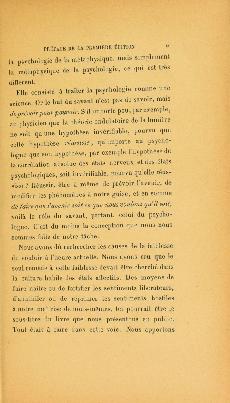 la psychologie de la métaphysique, mais simplement la métaphysique de la psychologie, ce qui est très différent. Elle consiste à traiter la psychologie comme une science. Or le but du savant n’est pas de savoir, mais de prévoir pour pouvoir. S’il importe peu, par exemple, au physicien que la théorie ondulatoire de la lumière ne soit qu'une hypothèse invérifiable, pourvu que cette hypothèse réussisse, qu’importe au psycho- logue que son hypothèse, par exemple l'hypothèse de la corrélation absolue des états nerveux et des états psychologiques, soit invérifiable, pourvu qu’elle réus- sisse? Réussir, être à même de prévoir l’avenir, de modifier les phénomènes à notre guise, et en somme de faire que l'avenir soit ce que nous voulons qu il soit, voilà le rôle du savant, partant, celui du psycho- logue. C’est du moins la conception que nous nous sommes faite de notre tâche. Nous avons dû rechercher les causes de la faiblesse du vouloir à l’heure actuelle. Nous avons cru que le seul remède à cette faiblesse devait être cherché dans la culture habile des états affectifs. Des moyens de faire naître ou de fortifier les sentiments libérateurs, d’annihiler ou de réprimer les sentiments hostiles à notre maîtrise de nous-mêmes, tel pourrait être le sous-titre du livre que nous présentons au public. Tout était à faire dans cette voie. Nous apportons