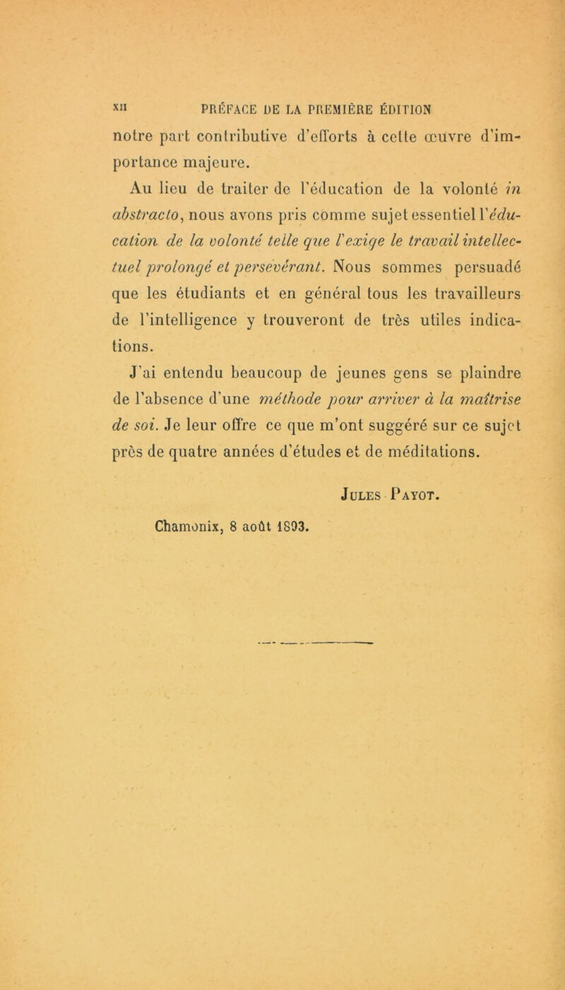 notre part contributive d’efforts à celte œuvre d’im- portance majeure. Au lieu de traiter de l’éducation de la volonté in abstracto, nous avons pris comme sujet essentiel Y édu- cation de la volonté telle que l'exige le travail intellec- tuel 'prolongé et persévérant. Nous sommes persuadé que les étudiants et en général tous les travailleurs de l’intelligence y trouveront de très utiles indica- tions. J’ai entendu beaucoup de jeunes gens se plaindre de l’absence d’une méthode pour arriver à la maîtrise de soi. Je leur offre ce que m’ont suggéré sur ce sujet près de quatre années d’études et de méditations. Jules Payot. Chamonix, 8 août 1893.