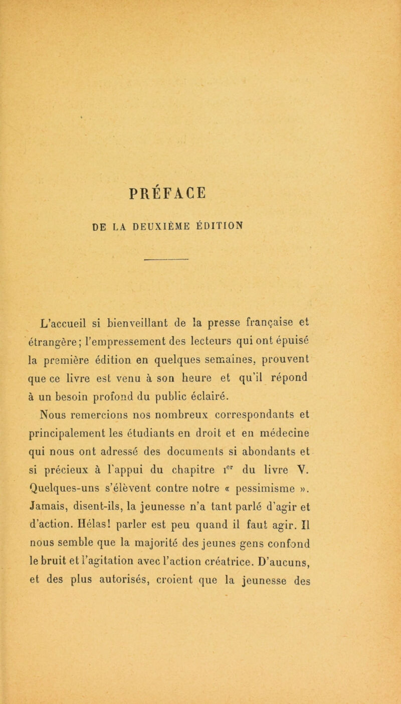 PRÉFACE DE LA DEUXIÈME ÉDITION L’accueil si bienveillant de la presse française et étrangère; l’empressement des lecteurs qui ont épuisé la première édition en quelques semaines, prouvent que ce livre est venu à son heure et qu’il répond à un besoin profond du public éclairé. Nous remercions nos nombreux correspondants et principalement les étudiants en droit et en médecine qui nous ont adressé des documents si abondants et si précieux à l’appui du chapitre ier du livre Y. Quelques-uns s’élèvent contre notre « pessimisme ». Jamais, disent-ils, la jeunesse n’a tant parlé d’agir et d’action. Hélas! parler est peu quand il faut agir. Il nous semble que la majorité des jeunes gens confond le bruit et l’agitation avec l’action créatrice. D’aucuns, et des plus autorisés, croient que la jeunesse des