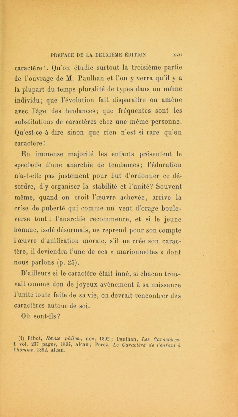caractère1. Qu’on étudie surtout la troisième partie de l’ouvrage de M. Paulhan et l’on y verra qu’il y a la plupart du temps pluralité de types dans un même individu; que l’évolution fait disparaître ou amène avec l’âge des tendances; que fréquentes sont les substitutions de caractères chez une même personne. Qu’est-ce à dire sinon que rien n’est si rare qu’un caractère ! En immense majorité les enfants présentent le spectacle d’une anarchie de tendances; l’éducation n’a-t-elle pas justement pour but d’ordonner ce dé- sordre, d’y organiser la stabilité et l’unité? Souvent même, quand on croit l’œuvre achevée, arrive la crise de puberté qui comme un vent d’orage boule- verse tout : l’anarchie recommence, et si le jeune homme, isolé désormais, ne reprend pour son compte l’œuvre d'unification morale, s’il ne crée son carac- tère, il deviendra l’une de ces « marionnettes » dont nous parlons (p. 25). D’ailleurs si le caractère était inné, si chacun trou- vait comme don de joyeux avènement à sa naissance l’unité toute faite de sa vie, on devrait rencontrer des caractères autour de soi. Où sont-ils? (1) Ribot, Revue philos., nov. 1892 ; Paulhan, Les Caractères, 1 vol. 237 pages, 1894, Alcan; Perez, Le Caractère de l'entant à l'homme, 1892, Alcan.