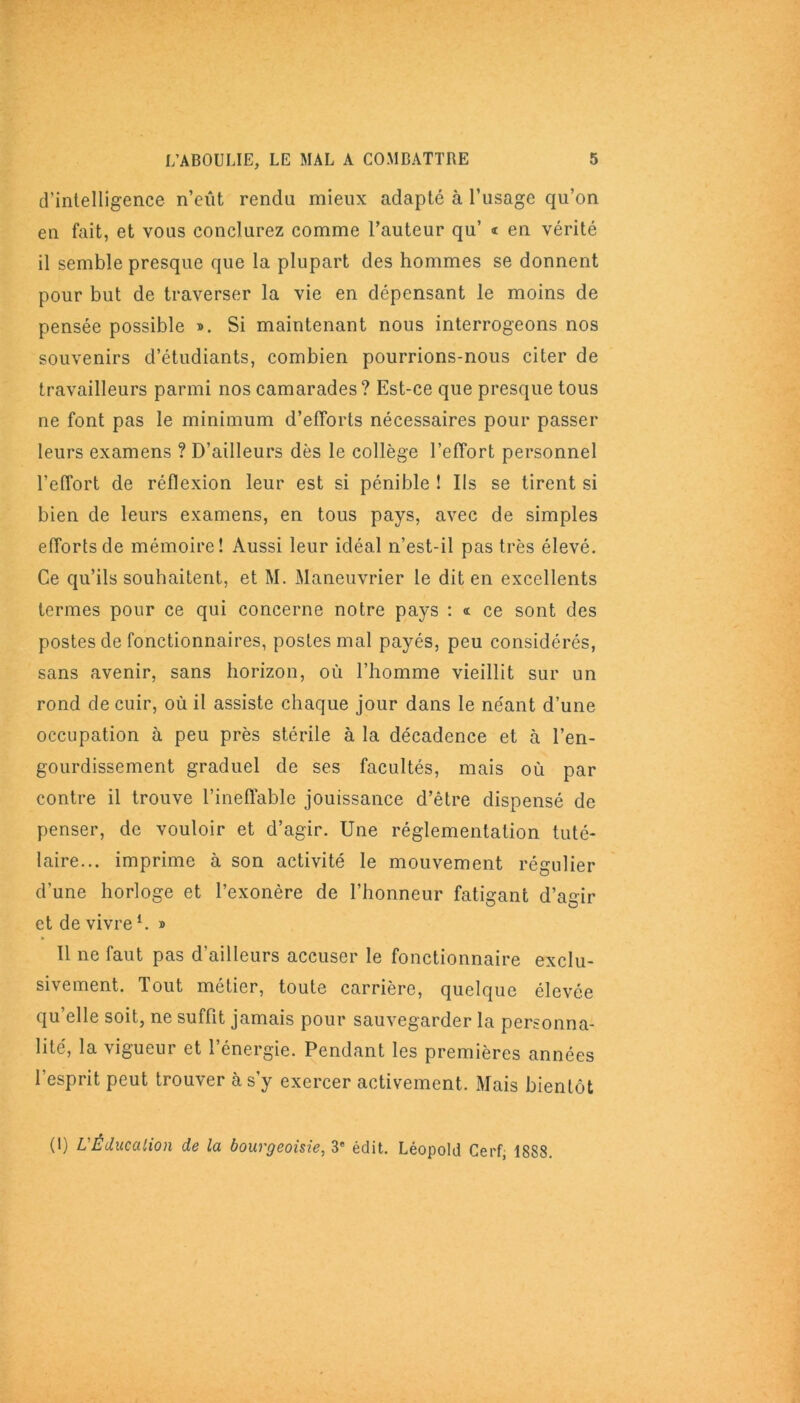 d’intelligence n’eût rendu mieux adapté à l’usage qu’on en fait, et vous conclurez comme l’auteur qu’ « en vérité il semble presque que la plupart des hommes se donnent pour but de traverser la vie en dépensant le moins de pensée possible ». Si maintenant nous interrogeons nos souvenirs d’étudiants, combien pourrions-nous citer de travailleurs parmi nos camarades? Est-ce que presque tous ne font pas le minimum d’efforts nécessaires pour passer leurs examens ? D’ailleurs dès le collège l’effort personnel l’effort de réflexion leur est si pénible ! Ils se tirent si bien de leurs examens, en tous pays, avec de simples efforts de mémoire! Aussi leur idéal n’est-il pas très élevé. Ce qu’ils souhaitent, et M. Maneuvrier le dit en excellents termes pour ce qui concerne notre pays : « ce sont des postes de fonctionnaires, postes mal payés, peu considérés, sans avenir, sans horizon, où l’homme vieillit sur un rond de cuir, où il assiste chaque jour dans le néant d’une occupation à peu près stérile à la décadence et à l’en- gourdissement graduel de ses facultés, mais où par contre il trouve l’ineffable jouissance d’être dispensé de penser, de vouloir et d’agir. Une réglementation tuté- laire... imprime à son activité le mouvement régulier d’une horloge et l’exonère de l’honneur fatigant d’agir et de vivre h » Il ne faut pas d’ailleurs accuser le fonctionnaire exclu- sivement. Tout métier, toute carrière, quelque élevée qu’elle soit, ne suffit jamais pour sauvegarder la personna- lité, la vigueur et l’énergie. Pendant les premières années l'esprit peut trouver à s’y exercer activement. Mais bientôt (1) L'Éducation de la bourgeoisie, 3e édit. Léopold Cerf, 1888.