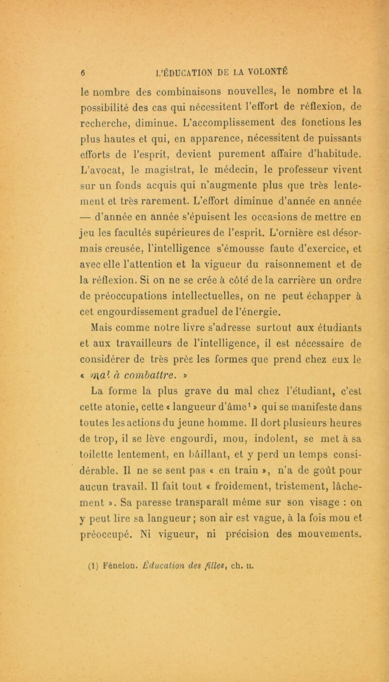 le nombre des combinaisons nouvelles, le nombre et la possibilité des cas qui nécessitent l’effort de réflexion, de recherche, diminue. L’accomplissement des fonctions les plus hautes et qui, en apparence, nécessitent de puissants efforts de l’esprit, devient purement affaire d’habitude. L’avocat, le magistrat, le médecin, le professeur vivent sur un fonds acquis qui n’augmente plus que très lente- ment et très rarement. L’effort diminue d’anne'e en année — d’année en année s’épuisent les occasions de mettre en jeu les facultés supérieures de l’esprit. L’ornière est désor- mais creusée, l’intelligence s’émousse faute d’exercice, et avec elle l’attention et la vigueur du raisonnement et de la réflexion. Si on ne se crée à côté de la carrière un ordre de préoccupations intellectuelles, on ne peut échapper à cet engourdissement graduel de l’énergie. Mais comme notre livre s’adresse surtout aux étudiants et aux travailleurs de l’intelligence, il est nécessaire de considérer de très près les formes que prend chez eux le t mal à combattre. » La forme la plus grave du mal chez l’étudiant, c’est cette atonie, cette « langueur d’âme1 » qui se manifeste dans toutes les actions du jeune homme. Il dort plusieurs heures de trop, il se lève engourdi, mou, indolent, se met à sa toilette lentement, en bâillant, et y perd un temps consi- dérable. Il ne se sent pas « en train », n’a de goût pour aucun travail. Il fait tout « froidement, tristement, lâche- ment ». Sa paresse transparaît même sur son visage : on y peut lire sa langueur ; son air est vague, à la fois mou et préoccupé. Ni vigueur, ni précision des mouvements.