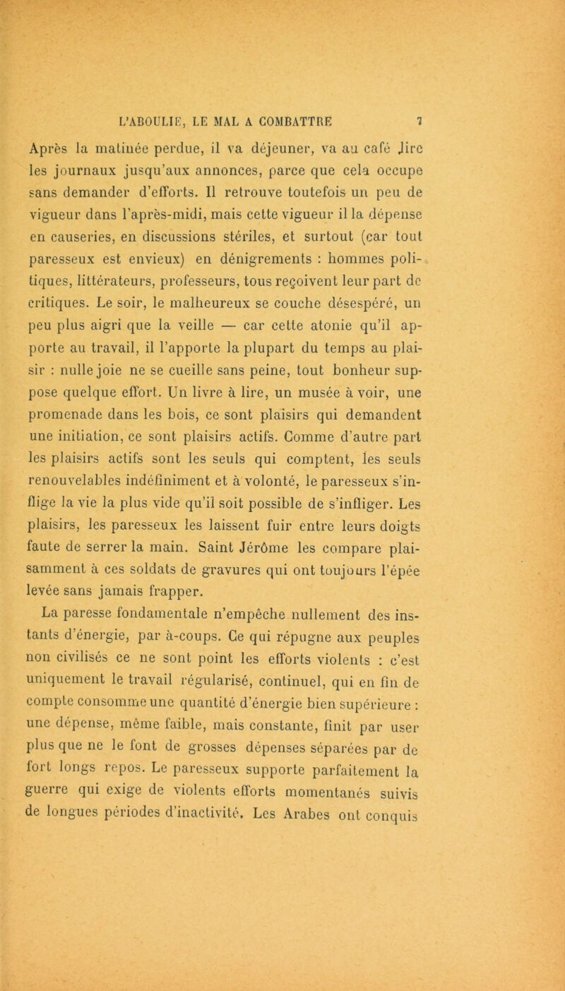 Après la matinée perdue, il va déjeuner, va au café Jirc les journaux jusqu’aux annonces, parce que cela occupe sans demander d’efforts. Il retrouve toutefois un peu de vigueur dans l’après-midi, mais cette vigueur il la dépense en causeries, en discussions stériles, et surtout (car tout paresseux est envieux) en dénigrements : hommes poli- tiques, littérateurs, professeurs, tous reçoivent leur part de critiques. Le soir, le malheureux se couche désespéré, un peu plus aigri que la veille — car cette atonie qu’il ap- porte au travail, il l’apporte la plupart du temps au plai- sir : nulle joie ne se cueille sans peine, tout bonheur sup- pose quelque effort. Un livre à lire, un musée avoir, une promenade dans les bois, ce sont plaisirs qui demandent une initiation, ce sont plaisirs actifs. Gomme d’autre part les plaisirs actifs sont les seuls qui comptent, les seuls renouvelables indéfiniment et à volonté, le paresseux s’in- flige la vie la plus vide qu’il soit possible de s’infliger. Les plaisirs, les paresseux les laissent fuir entre leurs doigts faute de serrer la main. Saint Jérôme les compare plai- samment à ces soldats de gravures qui ont toujours l’épée levée sans jamais frapper. La paresse fondamentale n’empêche nullement des ins- tants d’énergie, par à-coups. Ce qui répugne aux peuples non civilisés ce ne sont point les efforts violents : c’est uniquement le travail régularisé, continuel, qui en fin de compte consomme une quantité d’énergie bien supérieure : une dépense, même faible, mais constante, finit par user plus que ne le font de grosses dépenses séparées par de fort longs repos. Le paresseux supporte parfaitement la guerre qui exige de violents efforts momentanés suivis de longues périodes d’inactivité. Les Arabes ont conquis