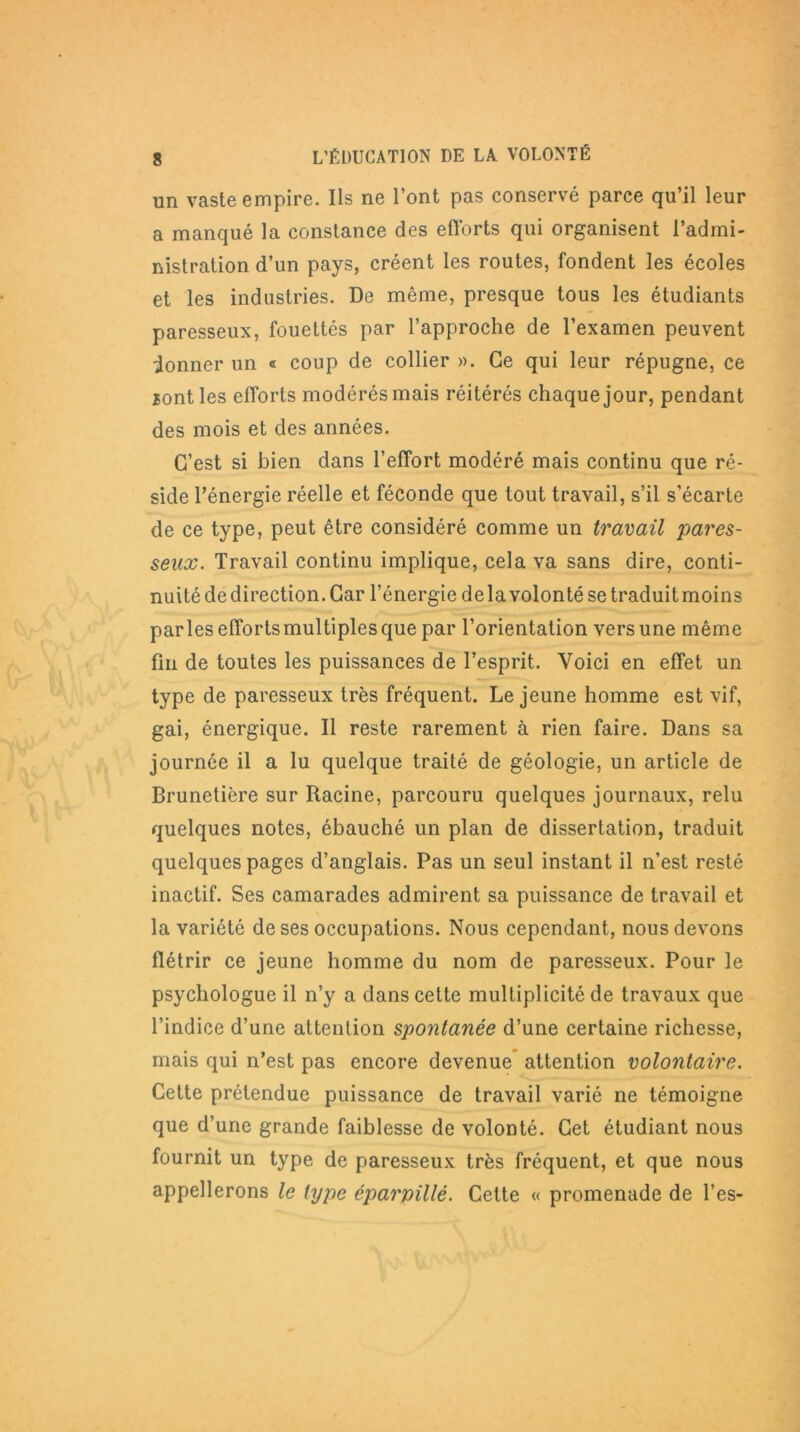 un vaste empire. Ils ne l’ont pas conservé parce qu’il leur a manqué la constance des efforts qui organisent l’admi- nistration d’un pays, créent les routes, fondent les écoles et les industries. De même, presque tous les étudiants paresseux, fouettés par l’approche de l’examen peuvent donner un « coup de collier ». Ce qui leur répugne, ce sont les efforts modérés mais réitérés chaque jour, pendant des mois et des années. C’est si bien dans l’effort modéré mais continu que ré- side l’énergie réelle et féconde que tout travail, s’il s’écarte de ce type, peut être considéré comme un travail pares- seux. Travail continu implique, cela va sans dire, conti- nuité de direction. Car l’énergie delà volonté se traduit moins par les efforts multiples que par l’orientation vers une même fin de toutes les puissances de l’esprit. Voici en effet un type de paresseux très fréquent. Le jeune homme est vif, gai, énergique. Il reste rarement à rien faire. Dans sa journée il a lu quelque traité de géologie, un article de Brunetière sur Racine, parcouru quelques journaux, relu quelques notes, ébauché un plan de dissertation, traduit quelques pages d’anglais. Pas un seul instant il n’est resté inactif. Ses camarades admirent sa puissance de travail et la variété de ses occupations. Nous cependant, nous devons flétrir ce jeune homme du nom de paresseux. Pour le psychologue il n’y a dans cette multiplicité de travaux que l’indice d’une attention spontanée d’une certaine richesse, mais qui n’est pas encore devenue attention volontaire. Cette prétendue puissance de travail varié ne témoigne que d’une grande faiblesse de volonté. Cet étudiant nous fournit un type de paresseux très fréquent, et que nous appellerons le type éparpillé. Cette « promenade de l’es-