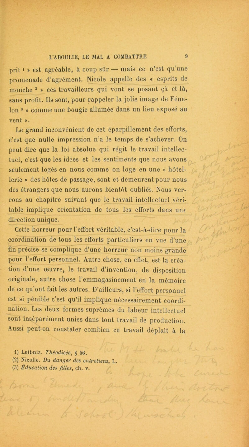 prit 1 » est agréable, à coup sûr — mais ce n’est qu’une promenade d’agrément. Nicole appelle des « esprits de mouche 2 » ces travailleurs qui vont se posant çà et là, sans profit. Ils sont, pour rappeler la jolie image de Féne- lon 3 « comme une bougie allumée dans un lieu exposé au vent ». Le grand inconvénient de cet éparpillement des efforts, c’est que nulle impression n’a le temps de s’achever. On peut dire que la loi absolue qui régit le travail intellec- tuel, c’est que les idées et les sentiments que nous avons seulement logés en nous comme on loge en une « hôtel- lerie » des hôtes de passage, sont et demeurent pour nous des étrangers que nous aurons bientôt oubliés. Nous ver- rons au chapitre suivant que le travail intellectuel véri- table implique orientation de tous les efforts dans une direction unique. Cette horreur pour l’effort véritable, c’est-à-dire pour la coordination de tous les efforts particuliers en vue d’une fin précise se complique d’une horreur non moins grande pour l’effort personnel. Autre chose, en effet, est la créa- tion d’une œuvre, le travail d’invention, de disposition originale, autre chose l’emmagasinement en la mémoire de ce qu’ont fait les autres. D’ailleurs, si l’effort personnel est si pénible c’est qu’il implique nécessairement coordi- nation. Les deux formes suprêmes du labeur intellectuel sont inséparément unies dans tout travail de production. Aussi peut-on constater combien ce travail déplaît à la 1) Leibniz. Théodicée, § 56. (2) Nicolle. Du danger des entretiens, L. (3) Éducation des filles, ch. v.