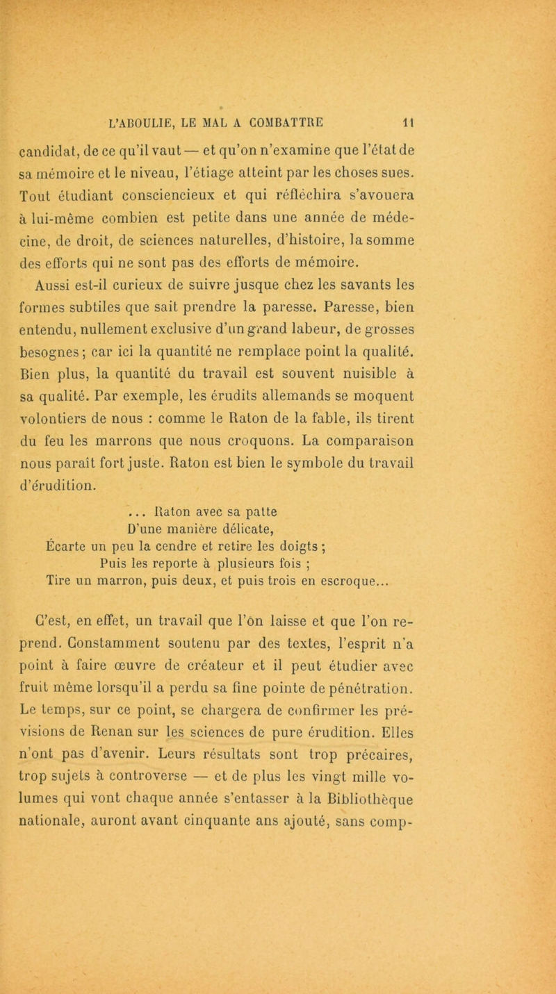 candidat, de ce qu’il vaut — et qu’on n’examine que l’ctat de sa mémoire et le niveau, l’étiage atteint par les choses sues. Tout étudiant consciencieux et qui réfléchira s’avouera à lui-même combien est petite dans une année de méde- cine, de droit, de sciences naturelles, d’histoire, la somme des efforts qui ne sont pas des efforts de mémoire. Aussi est-il curieux de suivre jusque chez les savants les formes subtiles que sait prendre la paresse. Paresse, bien entendu, nullement exclusive d’un grand labeur, de grosses besognes; car ici la quantité ne remplace point la qualité. Bien plus, la quantité du travail est souvent nuisible à sa qualité. Par exemple, les érudits allemands se moquent volontiers de nous : comme le Raton de la fable, ils tirent du feu les marrons que nous croquons. La comparaison nous paraît fort juste. Raton est bien le symbole du travail d’érudition. ... Raton avec sa patte D’une manière délicate, Écarte un peu la cendre et retire les doigts ; Puis les reporte à plusieurs fois ; Tire un marron, puis deux, et puis trois en escroque... C’est, en effet, un travail que l’on laisse et que l’on re- prend. Constamment soutenu par des textes, l’esprit n’a point à faire œuvre de créateur et il peut étudier avec fruit même lorsqu’il a perdu sa fine pointe de pénétration. Le temps, sur ce point, se chargera de confirmer les pré- visions de Renan sur les sciences de pure érudition. Elles n’ont pas d’avenir. Leurs résultats sont trop précaires, trop sujets à controverse — et de plus les vingt mille vo- lumes qui vont chaque année s’entasser à la Bibliothèque nationale, auront avant cinquante ans ajouté, sans comp-