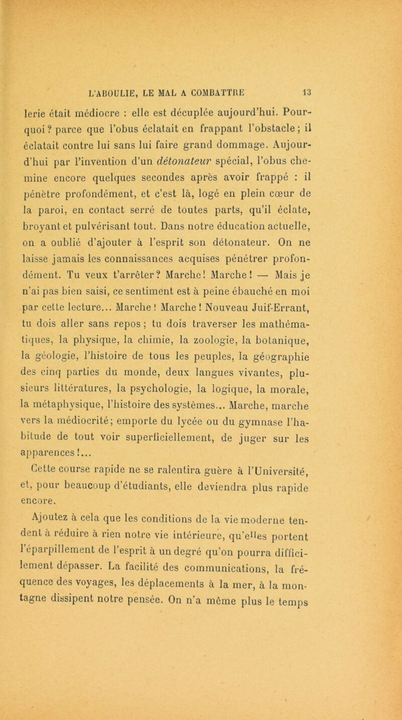 lerie était médiocre : elle est décuplée aujourd’hui. Pour- quoi ? parce que l’obus éclatait en frappant l’obstacle ; il éclatait contre lui sans lui faire grand dommage. Aujour- d'hui par l’invention d’un détonateur spécial, l’obus che- mine encore quelques secondes après avoir frappé : il pénètre profondément, et c’est là, logé en plein cœur de la paroi, en contact serré de toutes parts, qu’il éclate, broyant et pulvérisant tout. Dans notre éducation actuelle, on a oublié d’ajouter à l’esprit son détonateur. On ne laisse jamais les connaissances acquises pénétrer profon- dément. Tu veux t’arrêter? Marche! Marche! — Mais je n’ai pas bien saisi, ce sentiment est à peine ébauché en moi par cette lecture... Marche ! Marche ! Nouveau Juif-Errant, tu dois aller sans repos ; tu dois traverser les mathéma- tiques, la physique, la chimie, la zoologie, la botanique, la géologie, l’histoire de tous les peuples, la géographie des cinq parties du monde, deux langues vivantes, plu- sieurs littératures, la psychologie, la logique, la morale, la métaphysique, l’histoire des systèmes... Marche, marche vers la médiocrité; emporte du lycée ou du gymnase l’ha- bitude de tout voir superficiellement, de juger sur les apparences !... Cette course rapide ne se ralentira guère à l’Université, et, pour beaucoup d étudiants, elle deviendra plus rapide encore. Ajoutez à cela que les conditions de la vie moderne ten- dent à réduire à rien notre vie intérieure, qu’eues portent 1 éparpillement de l’esprit à un degré qu’on pourra diffici- lement dépasser. La facilité des communications, la fré- quence des voyages, les déplacements à la mer, à la mon- tagne dissipent notre pensée. On n’a même plus le temps