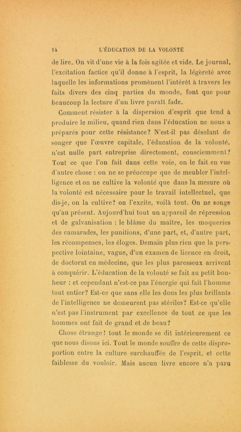 de lire. On vit d’une vie à la fois agitée et vide. Le journal, l’excitation factice qu’il donne à l’esprit, la légèreté avec laquelle les informations promènent l’intérêt à travers les faits divers des cinq parties du monde, font que pour beaucoup la lecture d’un livre paraît fade. Gomment résister à la dispersion d’esprit que tend à produire le milieu, quand rien dans l’éducation ne nous a préparés pour cette résistance? N’est-il pas désolant de songer que l’œuvre capitale, l’éducation de la volonté, n’est nulle part entreprise directement, consciemment? Tout ce que l’on fait dans cette voie, on le fait en vue d’autre chose : on ne se préoccupe que de meubler l’intel- ligence et on ne cultive la volonté que dans la mesure où la volonté est nécessaire pour le travail intellectuel, que dis-je, on la cultive? on l’excite, voilà tout. On ne songe qu’au présent. Aujourd’hui tout un appareil de répression et de galvanisation : le blâme du maître, les moqueries des camarades, les punitions, d’une part, et, d’autre part, les récompenses, les éloges. Demain plus rien que la pers- pective lointaine, vague, d’un examen de licence en droit, de doctorat en médecine, que les plus paresseux arrivent à conquérir. L’éducation de la volonté se fait au petit bon- heur : et cependant n’est-ce pas l’énergie qui fait l'homme tout entier? Est-ce que sans elle les dons les plus brillants de l’intelligence ne demeurent pas stériles? Est-ce qu’elle n’est pas l’instrument par excellence de tout ce que les hommes ont fait de grand et de beau? Chose étrange! tout le monde se dit intérieurement ce que nous disons ici. Tout le monde souffre de cette dispro- portion entre la culture surchauffée de l’esprit, et cette faiblesse du vouloir. Mais aucun livre encore n’a paru