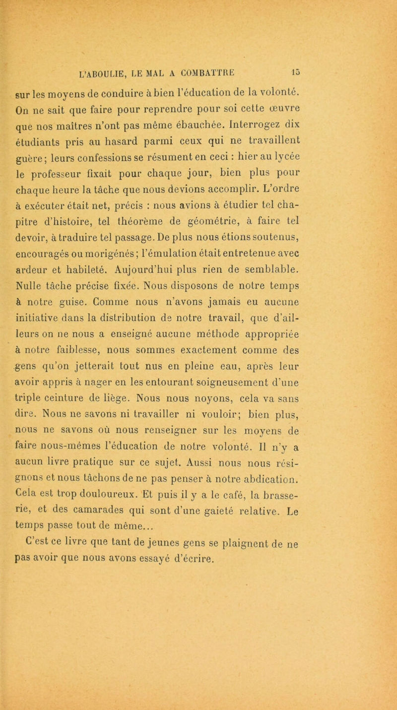 sur les moyens de conduire à bien l’éducation de la volonté. On ne sait que faire pour reprendre pour soi cette oeuvre que nos maîtres n’ont pas même ébauchée. Interrogez dix étudiants pris au hasard parmi ceux qui ne travaillent guère; leurs confessions se résument en ceci : hier au lycée le professeur fixait pour chaque jour, bien plus pour chaque heure la tâche que nous devions accomplir. L’ordre à exécuter était net, précis : nous avions à étudier tel cha- pitre d’histoire, tel théorème de géométrie, à faire tel devoir, à traduire tel passage. De plus nous étions soutenus, encouragés ou morigénés ; l’émulation était entretenue avec ardeur et habileté. Aujourd’hui plus rien de semblable. Nulle tâche précise fixée. Nous disposons de notre temps à notre guise. Comme nous n’avons jamais eu aucune initiative dans la distribution de notre travail, que d’ail- leurs on ne nous a enseigné aucune méthode appropriée à notre faiblesse, nous sommes exactement comme des gens qu’on jetterait tout nus en pleine eau, après leur avoir appris à nager en les entourant soigneusement d'une triple ceinture de liège. Nous nous noyons, cela va sans dire. Nous ne savons ni travailler ni vouloir; bien plus, nous ne savons où nous renseigner sur les moyens de faire nous-mêmes l’éducation de notre volonté. Il n'y a aucun livre pratique sur ce sujet. Aussi nous nous rési- gnons et nous tâchons de ne pas penser à notre abdication. Cela est trop douloureux. Et puis il y a le café, la brasse- rie, et des camarades qui sont d’une gaieté relative. Le temps passe tout de même... C’est ce livre que tant de jeunes gens se plaignent de ne pas avoir que nous avons essayé d’écrire.