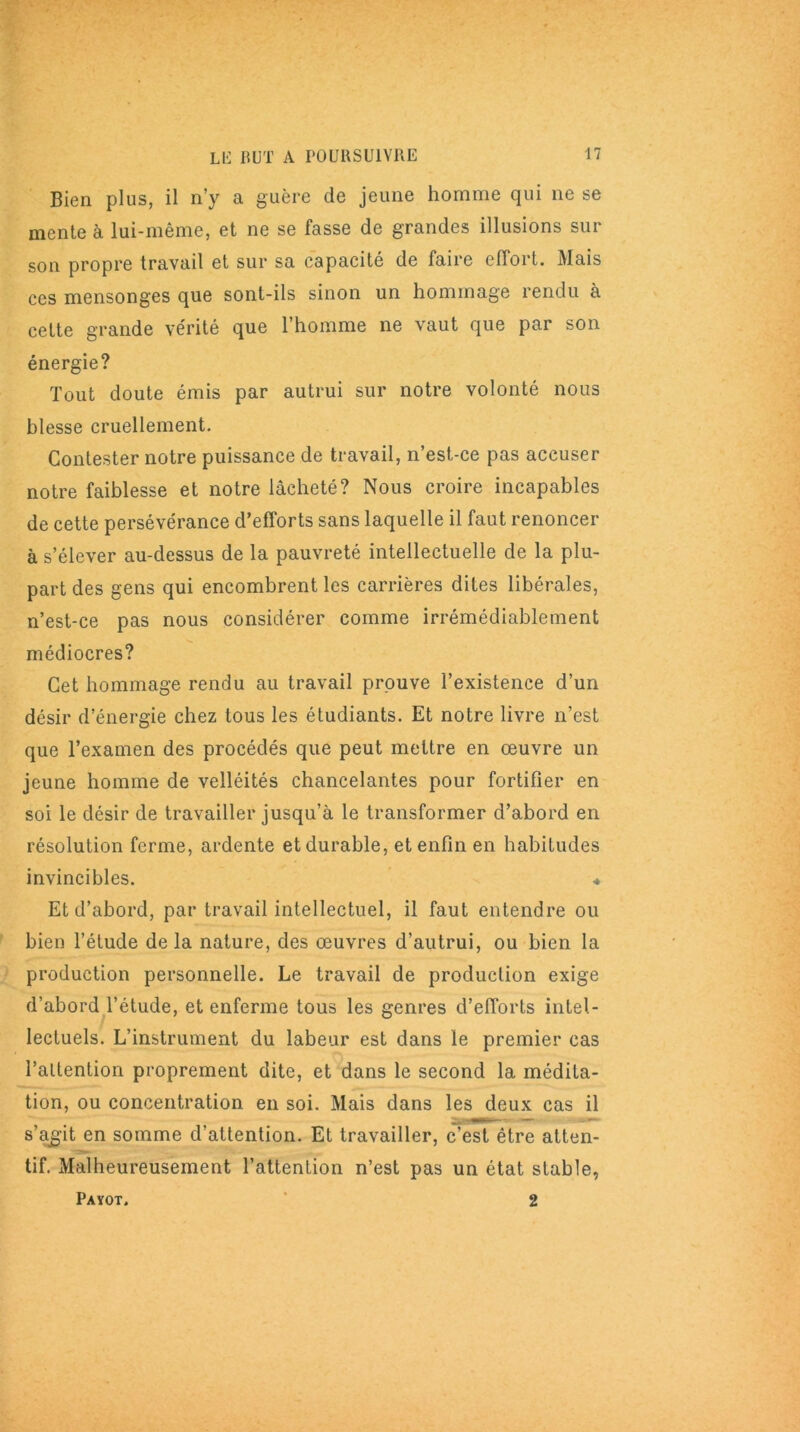 Bien plus, il n’y a guère de jeune homme qui ne se mente à lui-même, et ne se fasse de grandes illusions sur son propre travail et sur sa capacité de faire effort. Mais ces mensonges que sont-ils sinon un hommage rendu à cette grande vérité que l’homme ne vaut que par son énergie? Tout doute émis par autrui sur notre volonté nous blesse cruellement. Contester notre puissance de travail, n’est-ce pas accuser notre faiblesse et notre lâcheté? Nous croire incapables de cette persévérance d’efforts sans laquelle il faut renoncer à s’élever au-dessus de la pauvreté intellectuelle de la plu- part des gens qui encombrent les carrières dites libérales, n’est-ce pas nous considérer comme irrémédiablement médiocres? Cet hommage rendu au travail prouve l’existence d’un désir d’énergie chez tous les étudiants. Et notre livre n’est que l’examen des procédés que peut mettre en œuvre un jeune homme de velléités chancelantes pour fortifier en soi le désir de travailler jusqu’à le transformer d’abord en résolution ferme, ardente et durable, et enfin en habitudes invincibles. ♦ Et d’abord, par travail intellectuel, il faut entendre ou bien l’étude delà nature, des œuvres d’autrui, ou bien la production personnelle. Le travail de production exige d’abord l’étude, et enferme tous les genres d’efforts intel- lectuels. L’instrument du labeur est dans le premier cas l’attention proprement dite, et dans le second la médita- tion, ou concentration en soi. Mais dans les deux cas il s’agit en somme d’attention. Et travailler, c’est être atten- tif. Malheureusement l’attention n’est pas un état stable, Payot. 2