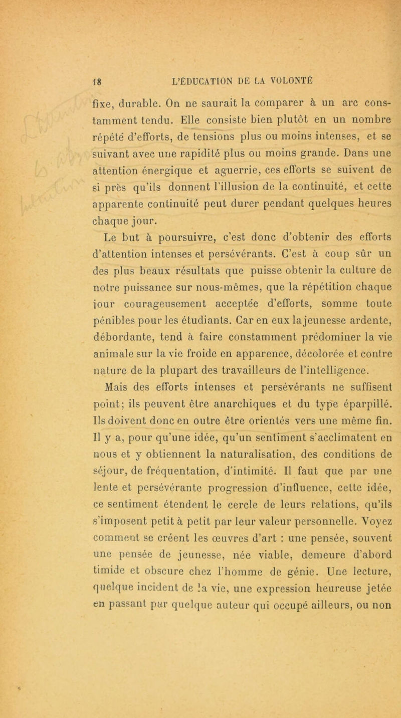 fixe, durable. On ne saurait la comparer à un arc cons- tamment tendu. Elle consiste bien plutôt en un nombre répété d’efforts, de tensions plus ou moins intenses, et se suivant avec une rapidité plus ou moins grande. Dans une attention énergique et aguerrie, ces efforts se suivent de si près qu’ils donnent l'illusion de la continuité, et cette apparente continuité peut durer pendant quelques heures chaque jour. Le but à poursuivre, c’est donc d’obtenir des efforts d’attention intenses et persévérants. C’est à coup sûr un des plus beaux résultats que puisse obtenir la culture de notre puissance sur nous-mêmes, que la répétition chaque jour courageusement acceptée d’efforts, somme toute pénibles pour les étudiants. Car en eux la jeunesse ardente, débordante, tend à faire constamment prédominer la vie animale sur la vie froide en apparence, décolorée et contre nature de la plupart des travailleurs de l’intelligence. Mais des efforts intenses et persévérants ne suffisent point; ils peuvent être anarchiques et du type éparpillé. Ils doivent donc en outre être orientés vers une même fin. Il y a, pour qu’une idée, qu’un sentiment s’acclimatent en nous et y obtiennent la naturalisation, des conditions de séjour, de fréquentation, d’intimité. Il faut que par une lente et persévérante progression d’influence, cette idée, ce sentiment étendent le cercle de leurs relations, qu’ils s’imposent petit à petit par leur valeur personnelle. Voyez comment se créent les œuvres d’art : une pensée, souvent une pensée de jeunesse, née viable, demeure d’abord timide et obscure chez l’homme de génie. Une lecture, quelque incident de la vie, une expression heureuse jetée en passant pur quelque auteur qui occupé ailleurs, ou non