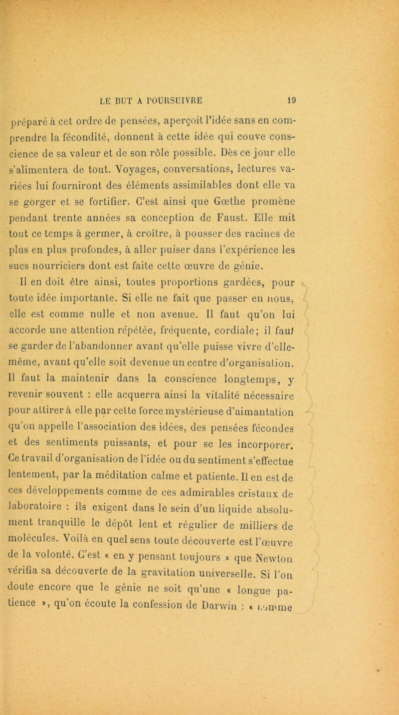 préparé à cet ordre de pensées, aperçoit l’idée sans en com- prendre la fécondité, donnent à cette idée qui couve cons- cience de sa valeur et de son rôle possible. Dès ce jour elle s’alimentera de tout. Voyages, conversations, lectures va- riées lui fourniront des éléments assimilables dont elle va se gorger et se fortifier. C’est ainsi que Goethe promène pendant trente années sa conception de Faust. Elle mit tout ce temps à germer, à croître, à pousser des racines de plus en plus profondes, à aller puiser dans l’expérience les sucs nourriciers dont est faite cette œuvre de génie. Il en doit être ainsi, toutes proportions gardées, pour toute idée importante. Si elle ne fait que passer en nous, elle est comme nulle et non avenue. Il faut qu’on lui accorde une attention répétée, fréquente, cordiale; il faut se garder de l’abandonner avant qu’elle puisse vivre d’clle- même, avant qu’elle soit devenue un centre d’organisation. Il faut la maintenir dans la conscience longtemps, y revenir souvent : elle acquerra ainsi la vitalité nécessaire pour attirer à elle par cette force mystérieuse d’aimantation qu’on appelle l’association des idées, des pensées fécondes et des sentiments puissants, et pour se les incorporer. Ce travail d’organisation de l’idée ou du sentiment s'effectue lentement, par la méditation calme et patiente. lien est de ces développements comme de ces admirables cristaux de laboratoire : ils exigent dans le sein d’un liquide absolu- ment tranquille le dépôt lent et régulier de milliers de molécules. Voilà en quel sens toute découverte est l’œuvre de la volonté. C’est « en y pensant toujours » que Newton vérifia sa découverte de la gravitation universelle. Si l’on doute encoie que le génie ne soit qu’une a longue pa- tience *, qu’on écoute la confession de Darwin : * comme