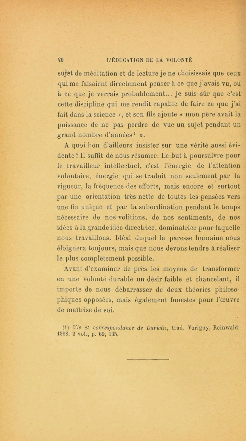 sujet de méditation et de lecture je ne choisissais que ceux qui me faisaient directement penser à ce que j’avais vu, ou à ce que je verrais probablement... je suis sûr que c’est cette discipline qui me rendit capable de faire ce que j’ai fait dans la science », et son fils ajoute « mon père avait la puissance de ne pas perdre de vue un sujet pendant un grand nombre d’années1 ». À quoi bon d’ailleurs insister sur une vérité aussi évi- dente ? Il suffit de nous résumer. Le but à poursuivre pour le travailleur intellectuel, c’est l’énergie de l'attention volontaire, énergie qui se traduit non seulement par la vigueur, la fréquence des efforts, mais encore et surtout par une orientation très nette de toutes les pensées vers une fin unique et par la subordination pendant le temps nécessaire de nos voûtions, de nos sentiments, de nos idées à la grande idée directrice, dominatrice pour laquelle nous travaillons. Idéal duquel la paresse humaine nous éloignera toujours, mais que nous devons tendre à réaliser le plus complètement possible. Avant d’examiner de près les moyens de transformer en une volonté durable un désir faible et chancelant, il importe de nous débarrasser de deux théories philoso- phiques opposées, mais également funestes pour l’œuvre de maîtrise de soi. (1) Vie et correspondance de Darwin, trad. Varigny, Reinwald