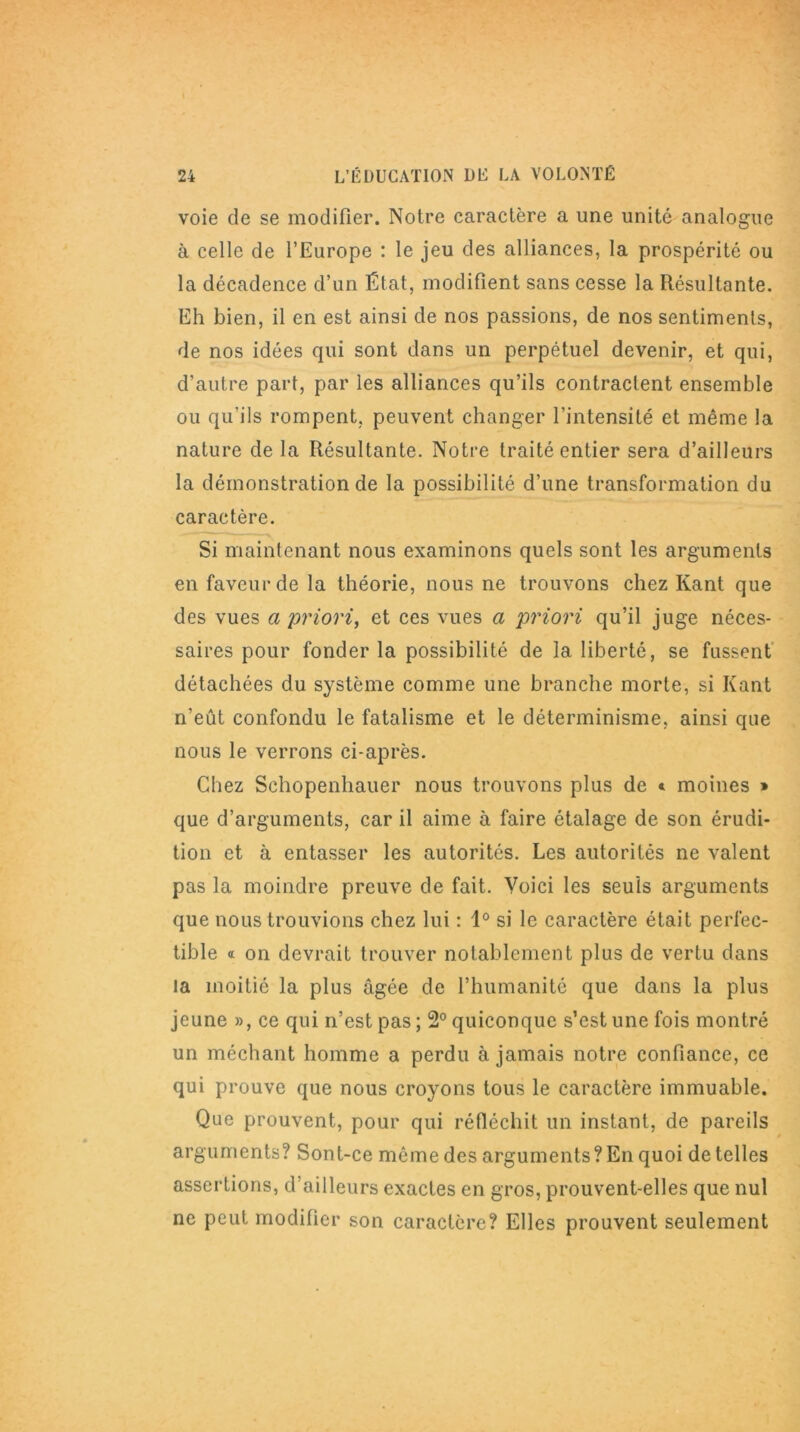 voie de se modifier. Notre caractère a une unité analogue à celle de l’Europe : le jeu des alliances, la prospérité ou la décadence d’un État, modifient sans cesse la Résultante. Eh bien, il en est ainsi de nos passions, de nos sentiments, de nos idées qui sont dans un perpétuel devenir, et qui, d’autre part, par les alliances qu’ils contractent ensemble ou qu'ils rompent, peuvent changer l’intensité et même la nature de la Résultante. Notre traité entier sera d’ailleurs la démonstration de la possibilité d’une transformation du caractère. Si maintenant nous examinons quels sont les arguments en faveur de la théorie, nous ne trouvons chez Kant que des vues a priori, et ces vues a priori qu’il juge néces- saires pour fonder la possibilité de la liberté, se fussent détachées du système comme une branche morte, si Kant n’eût confondu le fatalisme et le déterminisme, ainsi que nous le verrons ci-après. Chez Schopenhauer nous trouvons plus de * moines » que d’arguments, car il aime à faire étalage de son érudi- tion et à entasser les autorités. Les autorités ne valent pas la moindre preuve de fait. Voici les seuls arguments que nous trouvions chez lui : 1° si le caractère était perfec- tible « on devrait trouver notablement plus de vertu dans la moitié la plus âgée de l’humanité que dans la plus jeune », ce qui n’est pas ; 2° quiconque s’est une fois montré un méchant homme a perdu à jamais notre confiance, ce qui prouve que nous croyons tous le caractère immuable. Que prouvent, pour qui réfléchit un instant, de pareils arguments? Sont-ce même des arguments? En quoi de telles assertions, d’ailleurs exactes en gros, prouvent-elles que nul ne peut modifier son caractère? Elles prouvent seulement