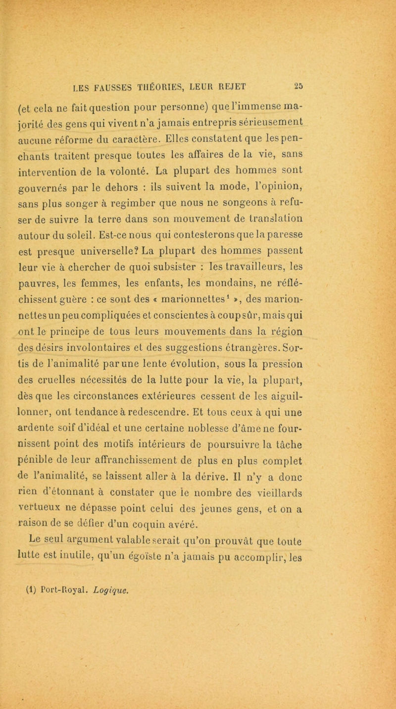 (et cela ne fait question pour personne) que l’immense ma- jorité des gens qui vivent n’a jamais entrepris sérieusement aucune réforme du caractère. Elles constatent que les pen- chants traitent presque toutes les affaires de la vie, sans intervention de la volonté. La plupart des hommes sont gouvernés par le dehors : ils suivent la mode, l’opinion, sans plus songer à regimber que nous ne songeons à refu- ser de suivre la terre dans son mouvement de translation autour du soleil. Est-ce nous qui contesterons que la paresse est presque universelle? La plupart des hommes passent leur vie à chercher de quoi subsister : les travailleurs, les pauvres, les femmes, les enfants, les mondains, ne réflé- chissent guère : ce sont des « marionnettes1 », des marion- nettes un peu compliquées et conscientes à coup sûr, mais qui ont le principe de tous leurs mouvements dans la région des désirs involontaires et des suggestions étrangères. Sor- tis de l’animalité par une lente évolution, sous la pression des cruelles nécessités de la lutte pour la vie, la plupart, dès que les circonstances extérieures cessent de les aiguil- lonner, ont tendance à redescendre. Et tous ceux à qui une ardente soif d’idéal et une certaine noblesse d’âme ne four- nissent point des motifs intérieurs de poursuivre la tâche pénible de leur affranchissement de plus en plus complet de l’animalité, se laissent aller à la dérive. Il n’y a donc rien d’étonnant à constater que le nombre des vieillards vertueux ne dépasse point celui des jeunes gens, et on a raison de se défier d’un coquin avéré. Le seul argument valable serait qu’on prouvât que toute lutte est inutile, qu’un égoïste n’a jamais pu accomplir, les (1) Port-Royal. Logique.