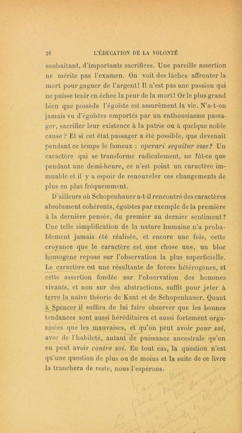 souhaitant, d’importants sacrifices. Une pareille assertion ne mérite pas l’examen. On voit des lâches affronter la mort pour gagner de l’argent! Il n’est pas une passion qui ne puisse tenir en échec la peur de la mort ! Or le plus grand bien que possède l’égoïste est assurément la vie. N’a-t-on jamais vu d’égoïstes emportés par un enthousiasme passa- ger, sacrifier leur existence à la patrie ou à quelque noble cause ? Et si cet état passager a été possible, que devenait pendant ce temps le fameux : operari sequitur esse? Un caractère qui se transforme radicalement, ne fût-ce que pendant une demi-heure, ce n’est point un caractère im- muable et il y a espoir de renouveler ces changements de plus en plus fréquemment. D’ailleurs où Schopenhauer a-t-il rencontré des caractères absolument cohérents, égoïstes par exemple de la première à la dernière pensée, du premier au dernier sentiment? Une telle simplification de la nature humaine n’a proba- blement jamais été réalisée, et encore une fois, cette croyance que le caractère est une chose une, un bloc homogène repose sur l’observation la plus superficielle. Le caractère est une résultante de forces hétérogènes, et cette assertion fondée sur l’observation des hommes vivants, et non sur des abstractions, suffit pour jeter à terre la naïve théorie de Kant et de Schopenhauer. Quant à Spencer il suffira de lui faire observer que les bonnes tendances sont aussi héréditaires et aussi fortement orga- nisées que les mauvaises, et qu’on peut avoir pour soi, avec de l’habileté, autant de puissance ancestrale qu’on en peut avoir contre soi. En tout cas, la question n’est qu’une question de plus ou de moins et la suite de ce livre la tranchera de reste, nous l’espérons.