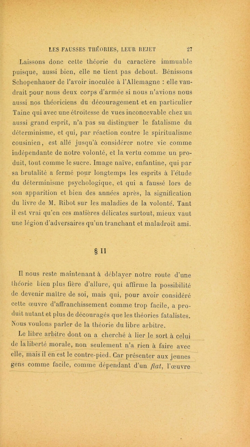 Laissons donc celte théorie du caractère immuable puisque, aussi bien, elle ne tient pas debout. Bénissons Schopenhauer de l’avoir inoculée à l’Allemagne : elle vau- drait pour nous deux corps d’armée si nous n’avions nous aussi nos the'oriciens du découragement et en particulier Taine qui avec une étroitesse de vues inconcevable chez un aussi grand esprit, n’a pas su distinguer le fatalisme du déterminisme, et qui, par réaction contre le spiritualisme cousinien, est allé jusqu’à considérer notre vie comme indépendante de notre volonté, et la vertu comme un pro- duit, tout comme le sucre. Image naïve, enfantine, qui par sa brutalité a fermé pour longtemps les esprits à l’étude du déterminisme psychologique, et qui a faussé lors de son apparition et bien des années après, la signification du livre de M. Ribot sur les maladies de la volonté. Tant il est vrai qu'en ces matières délicates surtout, mieux vaut une légion d'adversaires qu’un tranchant et maladroit ami. § Il Il nous reste maintenant à déblayer notre route d’une théorie bien plus fière d’allure, qui affirme la possibilité de devenir maître de soi, mais qui, pour avoir considéré cette œuvre d’affranchissement comme trop facile, a pro- duit autant et plus de découragés que les théories fatalistes. Nous voulons parler de la théorie du libre arbitre. Le libre arbitre dont on a cherché à lier le sort à celui de la liberté morale, non seulement n’a rien à faire avec elle, mais il en est le contre-pied. Car présenter aux jeunes gens comme facile, comme dépendant d’un fiüt, l’œuvre-