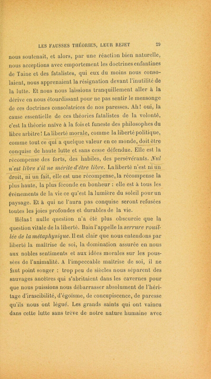 nous soutenait, et alors, par une réaction bien naturelle, nous acceptions avec emportement les doctrines enfantines de Taine et des fatalistes, qui eux du moins nous conso- laient, nous apprenaient la résignation devant l’inutilité de la lutte. Et nous nous laissions tranquillement aller à la dérive en nous étourdissant pour ne pas sentir le mensonge de ces doctrines consolatrices de nos paresses. Ah! oui, la cause essentielle de ces théories fatalistes de la volonté, c’est la théorie naïve à la fois et funeste des philosophes du libre arbitre! La liberté morale, comme la liberté politique, comme tout ce qui a quelque valeur en ce monde, doit être conquise de haute lutte et sans cesse défendue. Elle est la récompense des forts, des habiles, des persévérants. Nul n'est libre s'il ne mérite d'être libre. La liberté n’est ni un droit, ni un fait, elle est une récompense, la récompense la plus haute, la plus féconde en bonheur : elle est à tous les événements de la vie ce qu’est la lumière du soleil pour un paysage. Et à qui ne l’aura pas conquise seront refusées toutes les joies profondes et durables de la vie. Hélas ! nulle question n’a été plus obscurcie que la question vitale de la liberté. Bain l’appelle la serrure rouil- lée de la métaphysique. Il est clair que nous entendons par liberté la maîtrise de soi, la domination assurée en nous aux nobles sentiments et aux idées morales sur les pous- sées de l’animalité. A l’impeccable maîtrise de soi, il ne faut point songer : trop peu de siècles nous séparent des sauvages ancêtres qui s’abritaient dans les cavernes pour que nous puissions nous débarrasser absolument de l’héri- tage d’irascibilité, d’égoïsme, de concupiscence, de paresse qu’ils nous ont légué. Les grands saints qui ont vaincu dans cette lutte sans trêve de notre nature humaine avec